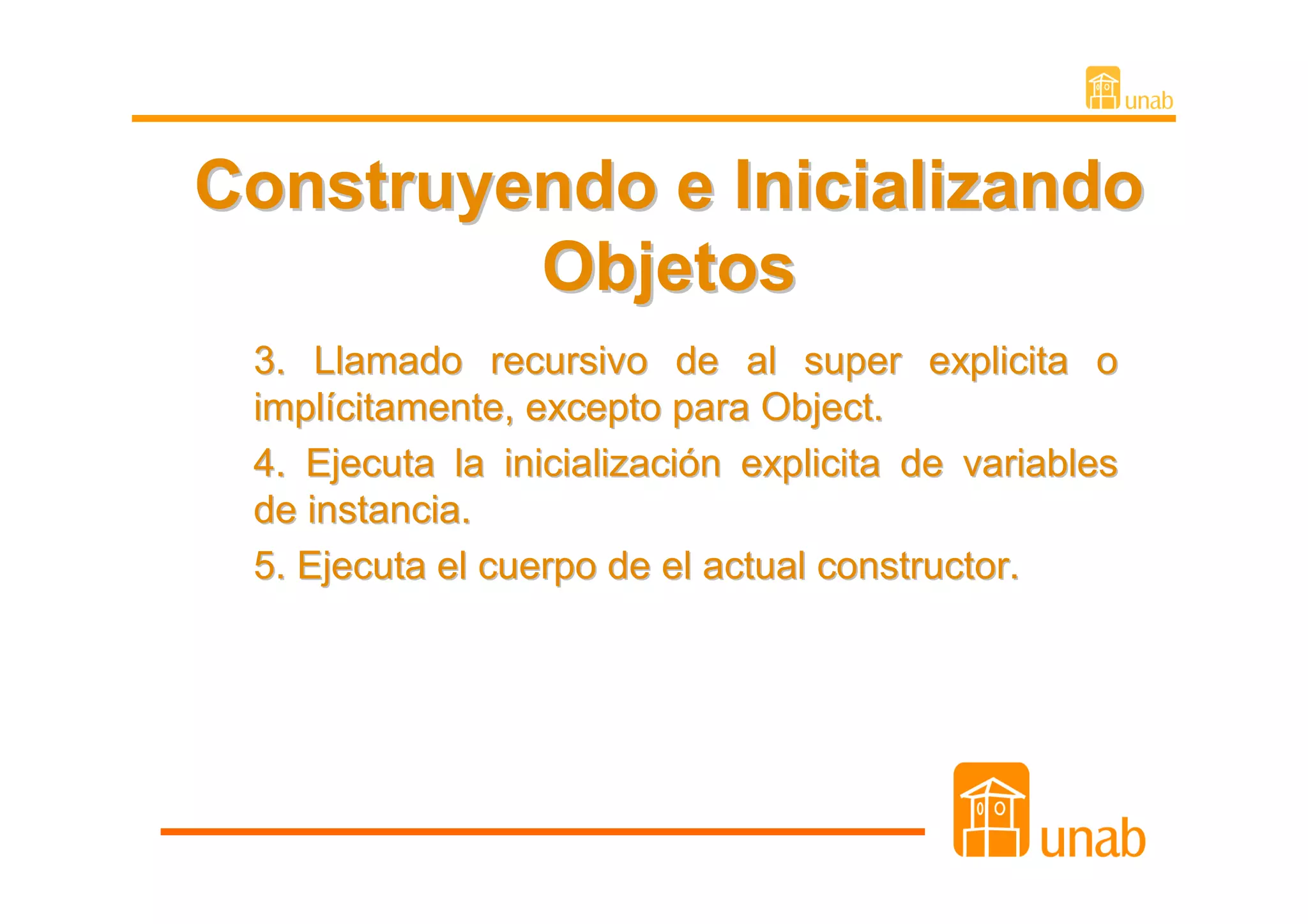 Construyendo e Inicializando
         Objetos
 3. Llamado recursivo de al super explicita o
 implícitamente, excepto para Object.
 4. Ejecuta la inicialización explicita de variables
 de instancia.
 5. Ejecuta el cuerpo de el actual constructor.
 