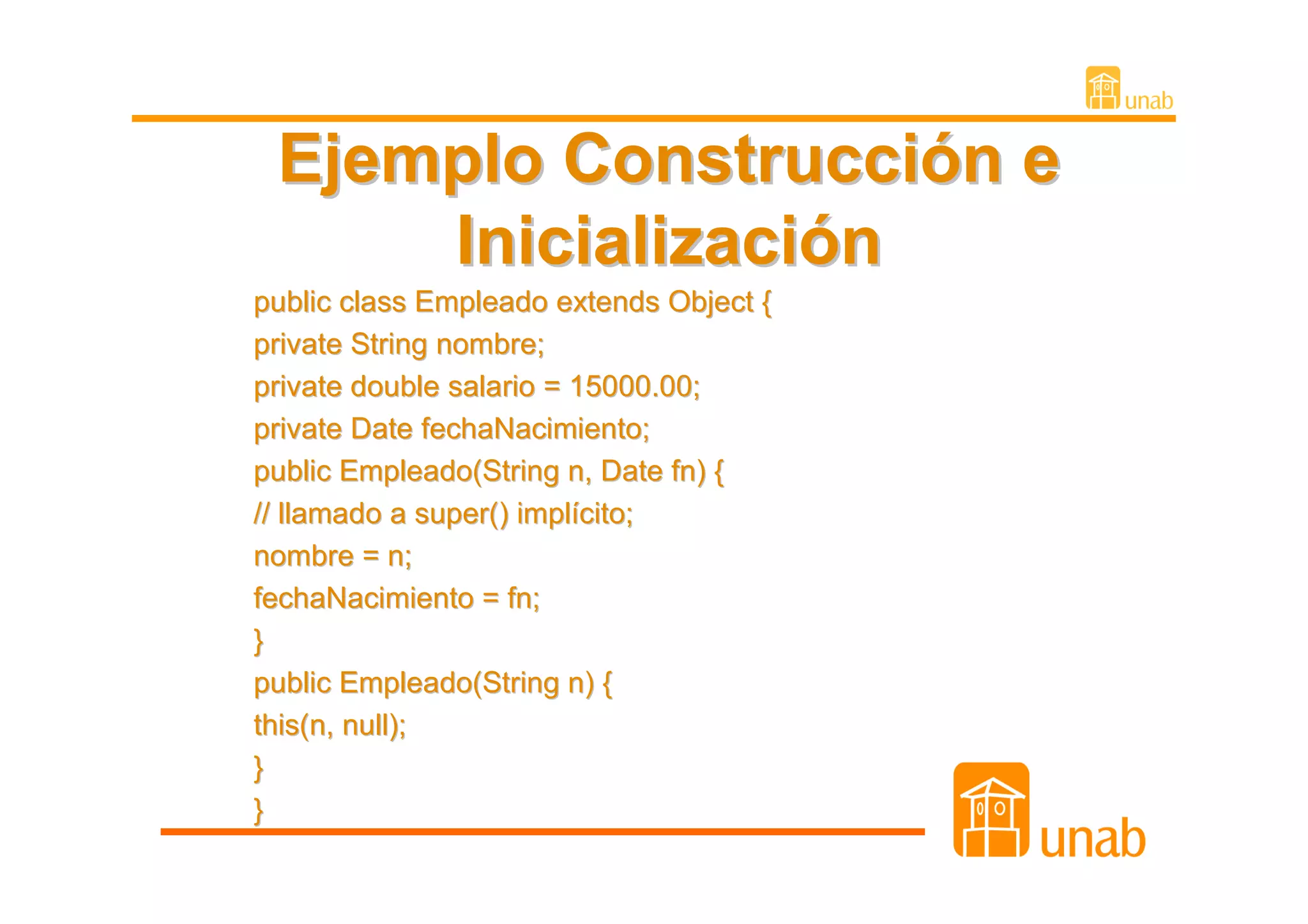 Ejemplo Construcción e
     Inicialización
public class Empleado extends Object {
private String nombre;
private double salario = 15000.00;
private Date fechaNacimiento;
public Empleado(String n, Date fn) {
// llamado a super() implícito;
nombre = n;
fechaNacimiento = fn;
}
public Empleado(String n) {
this(n, null);
}
}
 