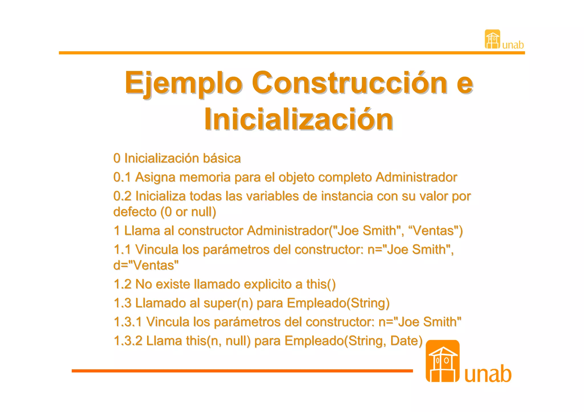 Ejemplo Construcción e
     Inicialización
0 Inicialización básica
0.1 Asigna memoria para el objeto completo Administrador
0.2 Inicializa todas las variables de instancia con su valor por
defecto (0 or null)
1 Llama al constructor Administrador("Joe Smith", “Ventas")
1.1 Vincula los parámetros del constructor: n="Joe Smith",
d="Ventas"
1.2 No existe llamado explicito a this()
1.3 Llamado al super(n) para Empleado(String)
1.3.1 Vincula los parámetros del constructor: n="Joe Smith"
1.3.2 Llama this(n, null) para Empleado(String, Date)
 