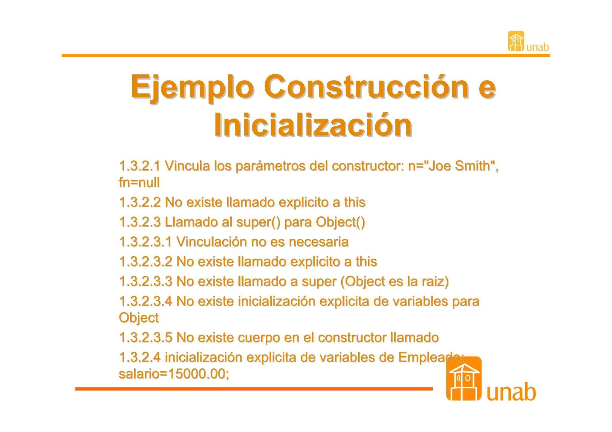 Ejemplo Construcción e
     Inicialización
1.3.2.1 Vincula los parámetros del constructor: n="Joe Smith",
fn=null
1.3.2.2 No existe llamado explicito a this
1.3.2.3 Llamado al super() para Object()
1.3.2.3.1 Vinculación no es necesaria
1.3.2.3.2 No existe llamado explicito a this
1.3.2.3.3 No existe llamado a super (Object es la raiz)
1.3.2.3.4 No existe inicialización explicita de variables para
Object
1.3.2.3.5 No existe cuerpo en el constructor llamado
1.3.2.4 inicialización explicita de variables de Empleado:
salario=15000.00;
 