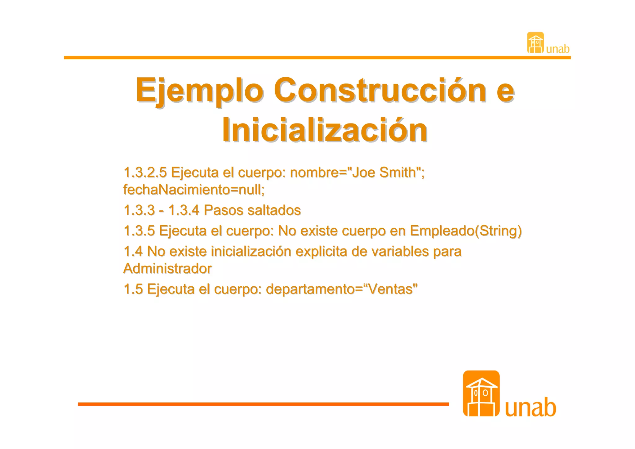 Ejemplo Construcción e
     Inicialización
1.3.2.5 Ejecuta el cuerpo: nombre="Joe Smith";
fechaNacimiento=null;
1.3.3 - 1.3.4 Pasos saltados
1.3.5 Ejecuta el cuerpo: No existe cuerpo en Empleado(String)
1.4 No existe inicialización explicita de variables para
Administrador
1.5 Ejecuta el cuerpo: departamento=“Ventas"
 
