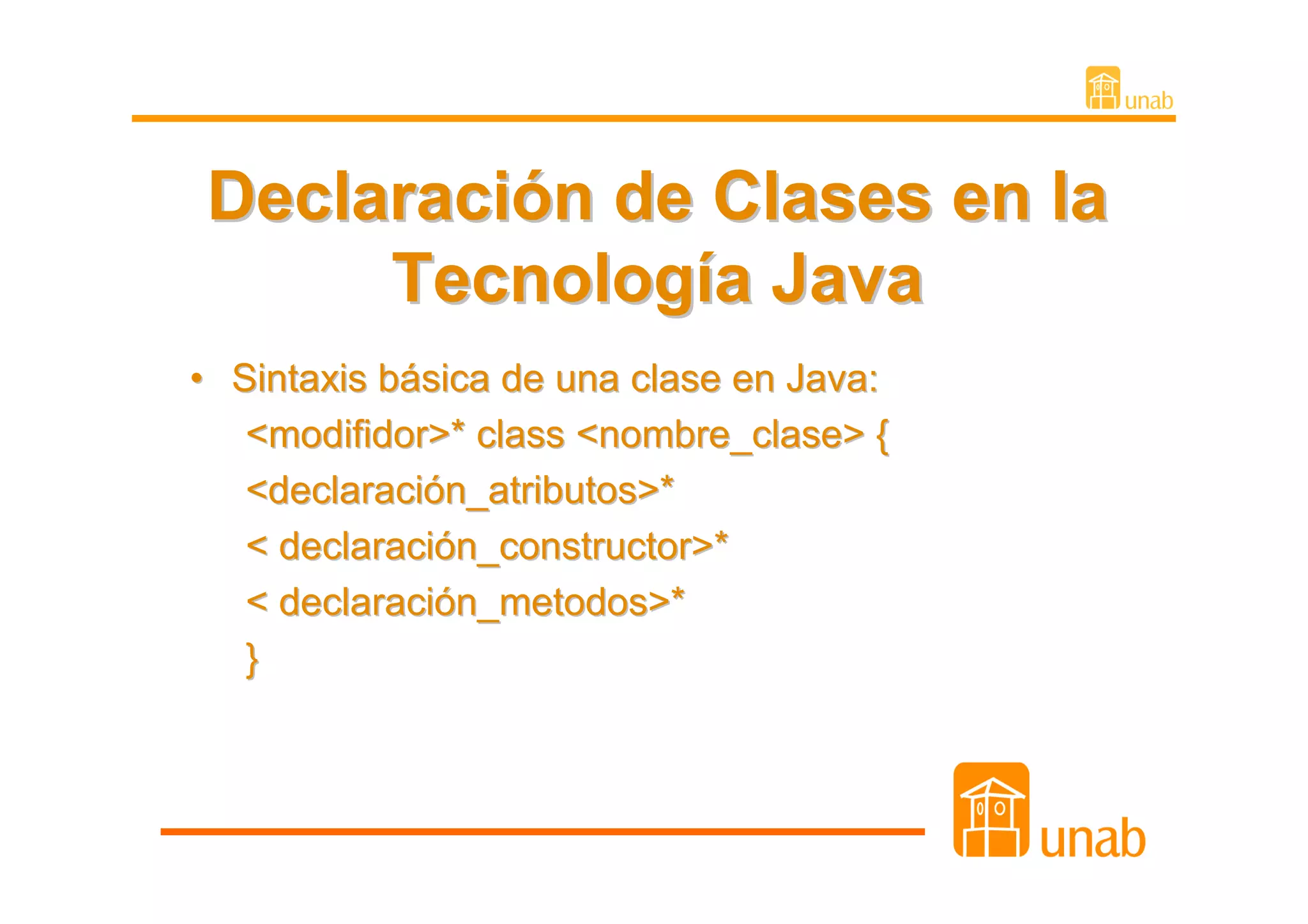 Declaración de Clases en la
     Tecnología Java
• Sintaxis básica de una clase en Java:
   <modifidor>* class <nombre_clase> {
   <declaración_atributos>*
   < declaración_constructor>*
   < declaración_metodos>*
   }
 