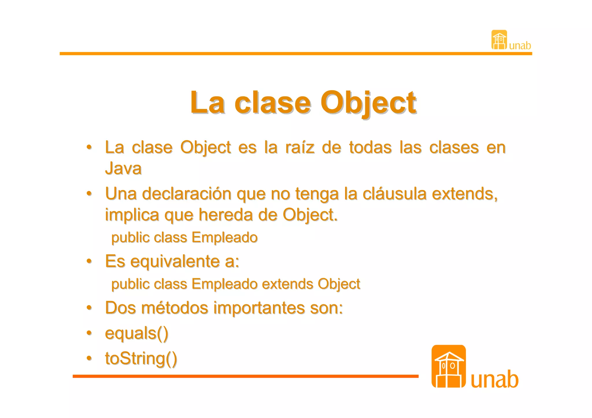 La clase Object
• La clase Object es la raíz de todas las clases en
  Java
• Una declaración que no tenga la cláusula extends,
  implica que hereda de Object.
   public class Empleado
• Es equivalente a:
   public class Empleado extends Object
• Dos métodos importantes son:
• equals()
• toString()
 