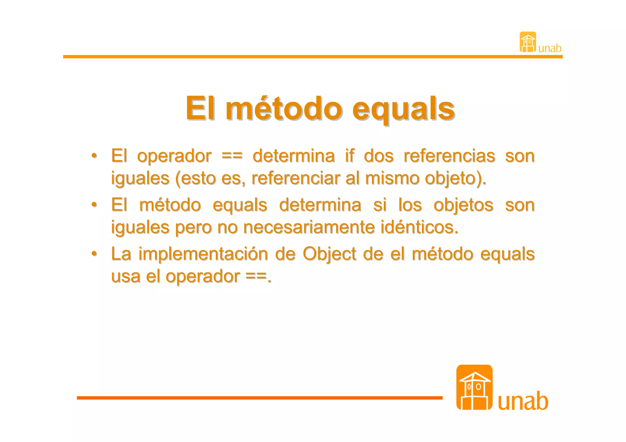 El método equals
• El operador == determina if dos referencias son
  iguales (esto es, referenciar al mismo objeto).
• El método equals determina si los objetos son
  iguales pero no necesariamente idénticos.
• La implementación de Object de el método equals
  usa el operador ==.
 