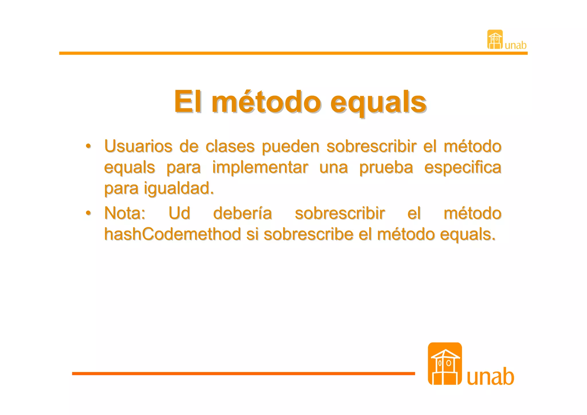 El método equals
• Usuarios de clases pueden sobrescribir el método
  equals para implementar una prueba especifica
  para igualdad.
• Nota: Ud debería sobrescribir el método
  hashCodemethod si sobrescribe el método equals.
 