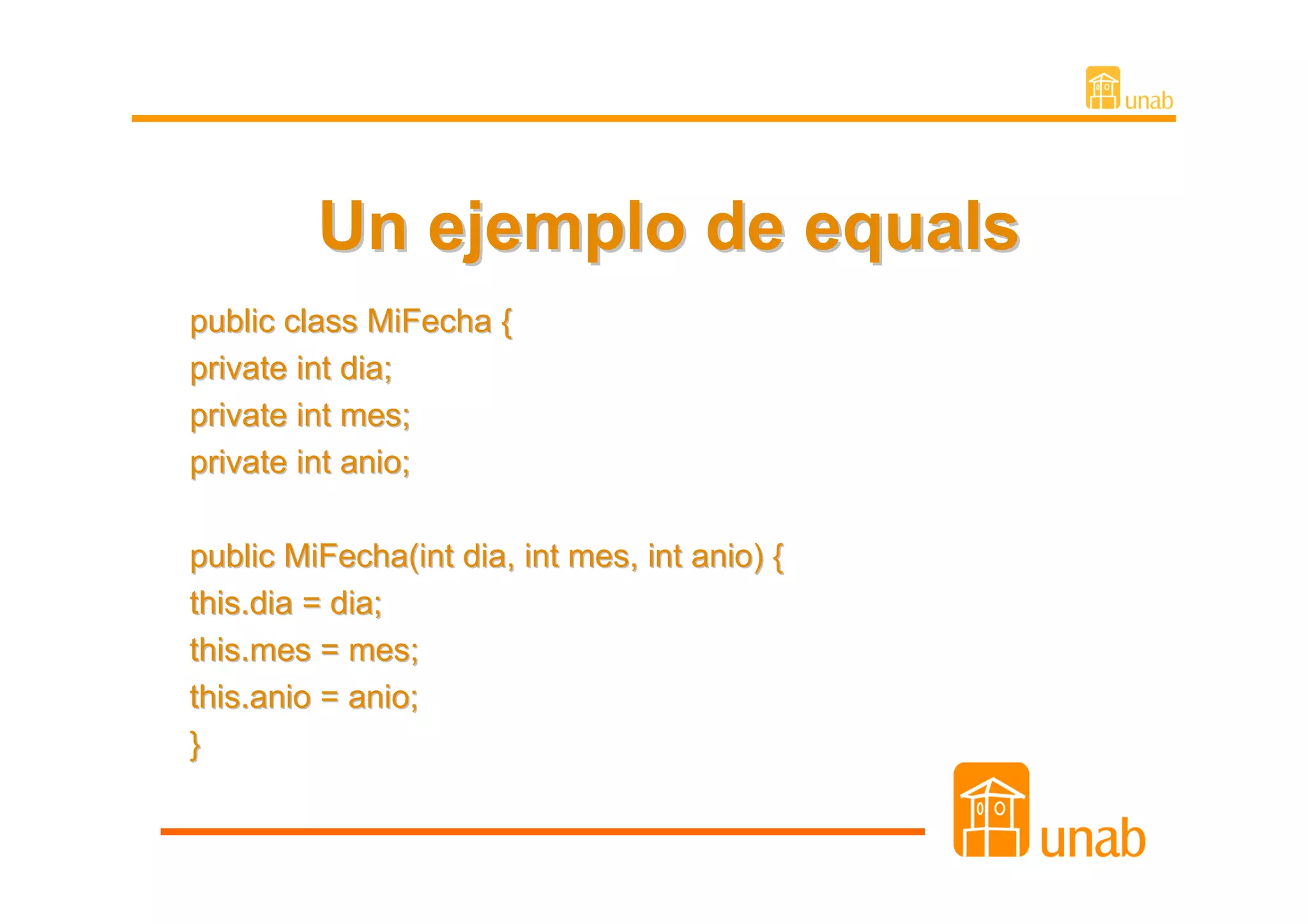 Un ejemplo de equals
public class MiFecha {
private int dia;
private int mes;
private int anio;

public MiFecha(int dia, int mes, int anio) {
this.dia = dia;
this.mes = mes;
this.anio = anio;
}
 