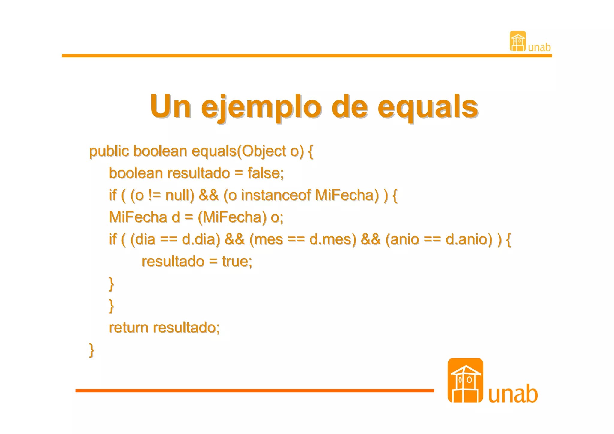 Un ejemplo de equals
public boolean equals(Object o) {
  boolean resultado = false;
  if ( (o != null) && (o instanceof MiFecha) ) {
  MiFecha d = (MiFecha) o;
  if ( (dia == d.dia) && (mes == d.mes) && (anio == d.anio) ) {
         resultado = true;
  }
  }
  return resultado;
}
 