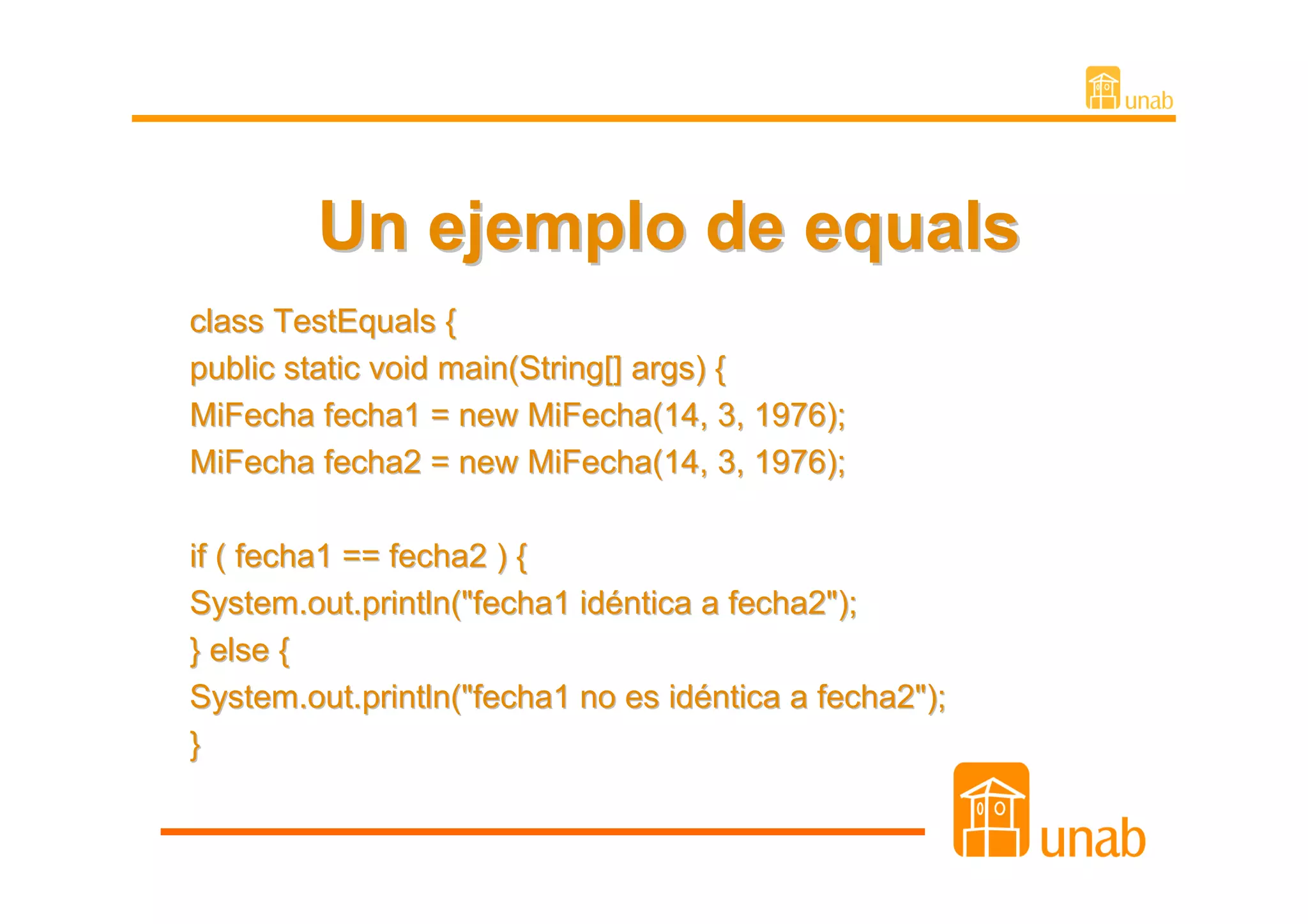 Un ejemplo de equals
class TestEquals {
public static void main(String[] args) {
MiFecha fecha1 = new MiFecha(14, 3, 1976);
MiFecha fecha2 = new MiFecha(14, 3, 1976);

if ( fecha1 == fecha2 ) {
System.out.println("fecha1 idéntica a fecha2");
} else {
System.out.println("fecha1 no es idéntica a fecha2");
}
 
