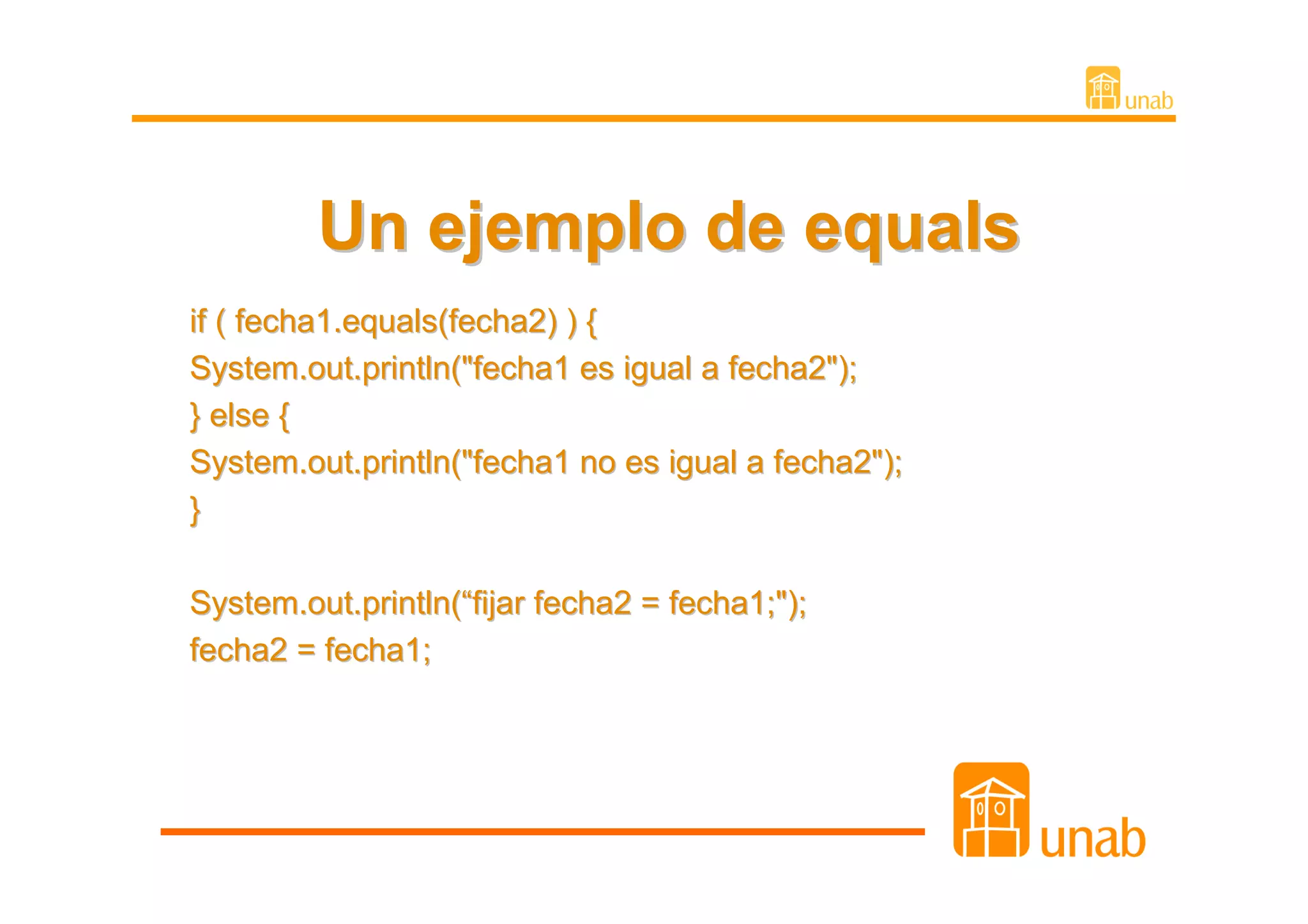 Un ejemplo de equals
if ( fecha1.equals(fecha2) ) {
System.out.println("fecha1 es igual a fecha2");
} else {
System.out.println("fecha1 no es igual a fecha2");
}

System.out.println(“fijar fecha2 = fecha1;");
fecha2 = fecha1;
 