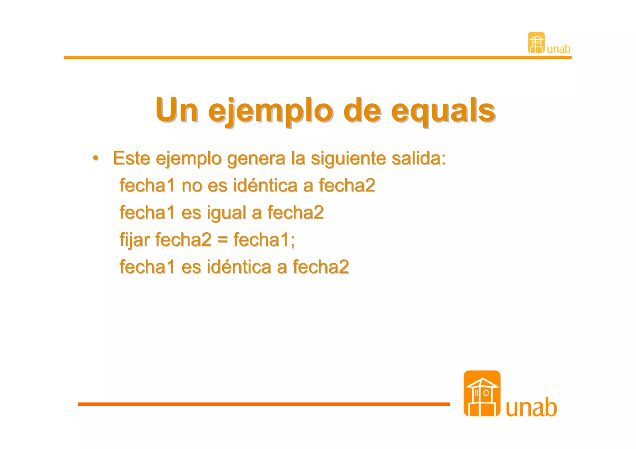 Un ejemplo de equals
• Este ejemplo genera la siguiente salida:
   fecha1 no es idéntica a fecha2
   fecha1 es igual a fecha2
   fijar fecha2 = fecha1;
   fecha1 es idéntica a fecha2
 