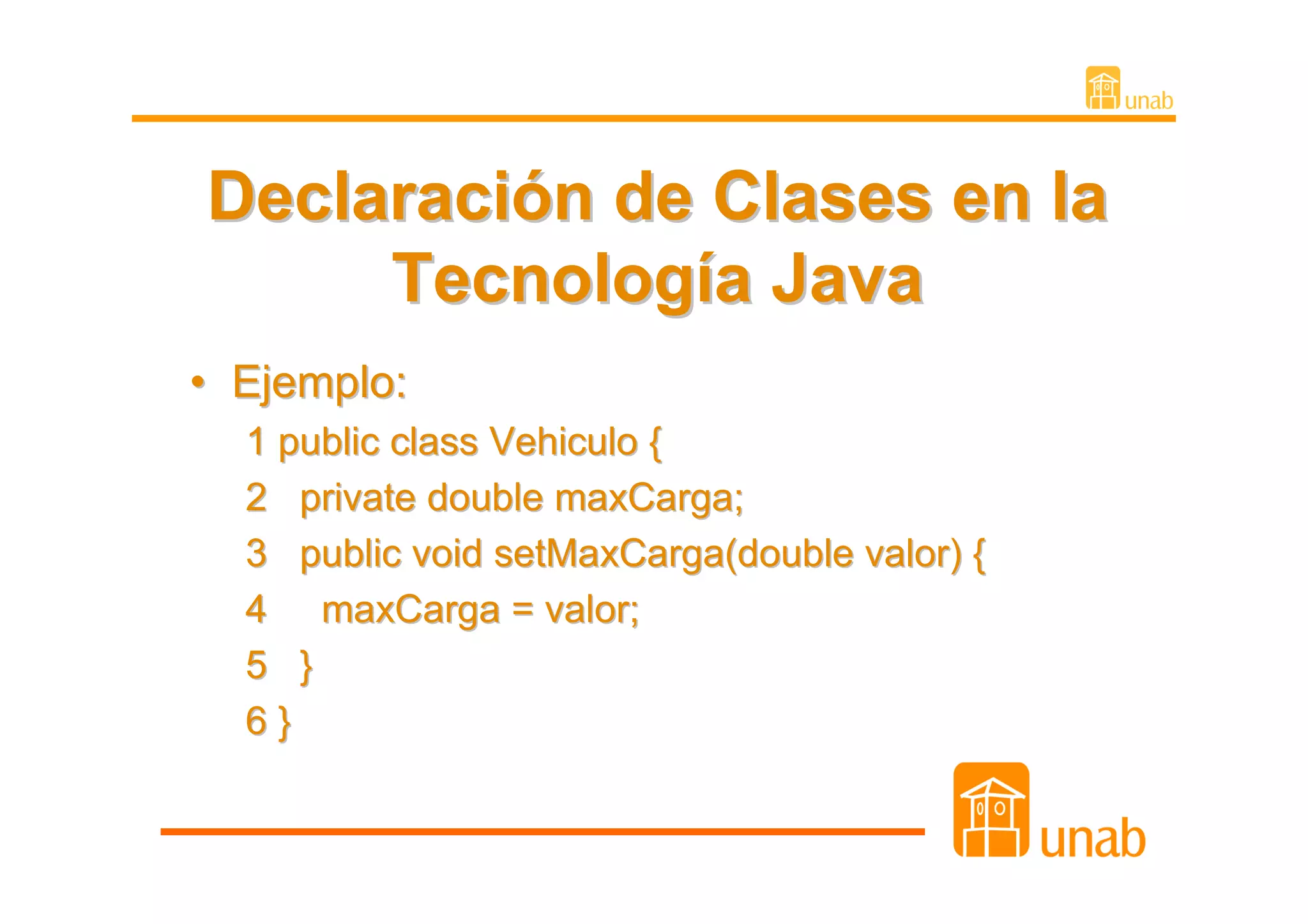 Declaración de Clases en la
     Tecnología Java
• Ejemplo:
  1 public class Vehiculo {
  2 private double maxCarga;
  3 public void setMaxCarga(double valor) {
  4 maxCarga = valor;
  5 }
  6}
 