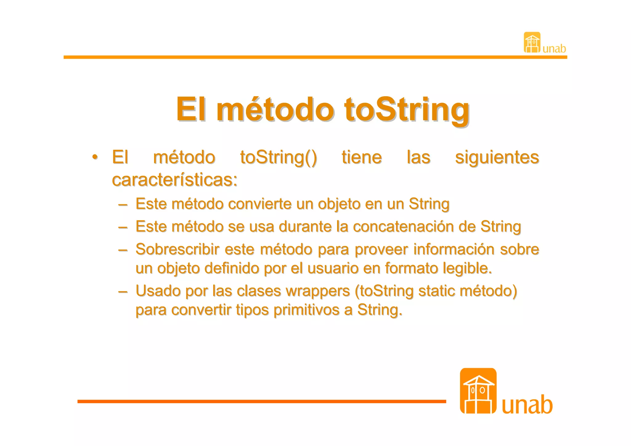 El método toString
• El método toString()          tiene   las    siguientes
  características:
  – Este método convierte un objeto en un String
  – Este método se usa durante la concatenación de String
  – Sobrescribir este método para proveer información sobre
    un objeto definido por el usuario en formato legible.
  – Usado por las clases wrappers (toString static método)
    para convertir tipos primitivos a String.
 