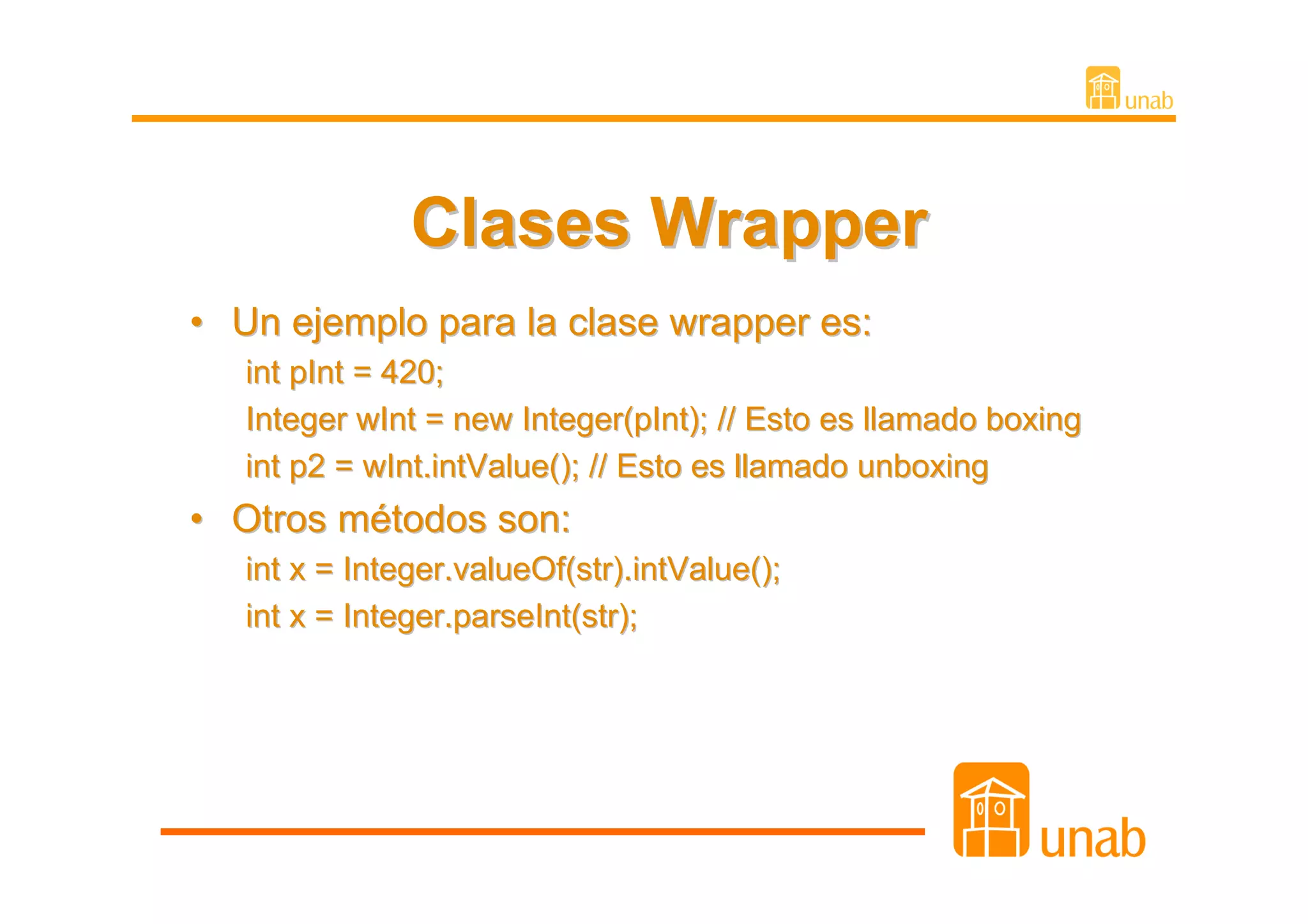 Clases Wrapper
• Un ejemplo para la clase wrapper es:
   int pInt = 420;
   Integer wInt = new Integer(pInt); // Esto es llamado boxing
   int p2 = wInt.intValue(); // Esto es llamado unboxing
• Otros métodos son:
   int x = Integer.valueOf(str).intValue();
   int x = Integer.parseInt(str);
 