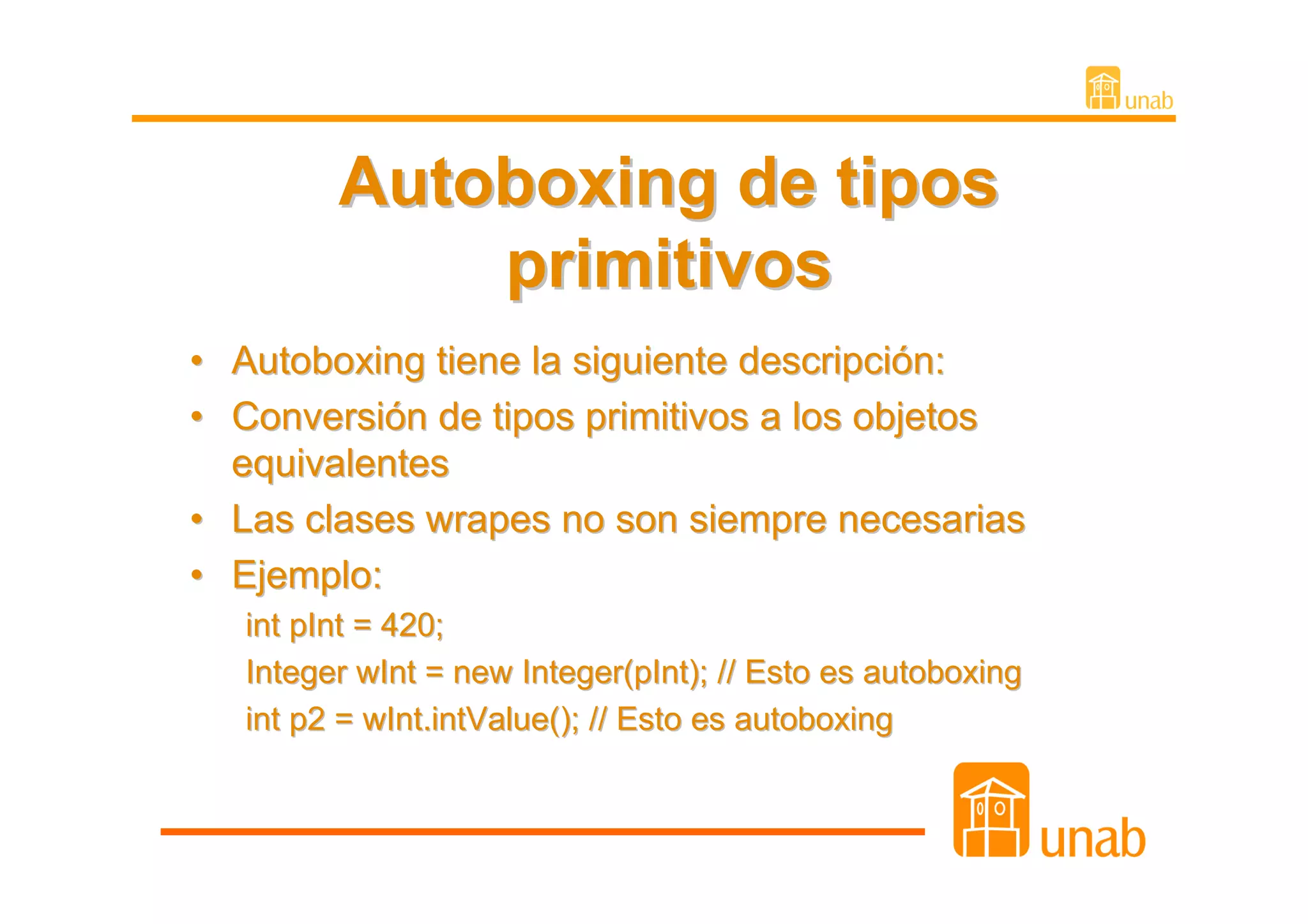 Autoboxing de tipos
             primitivos
• Autoboxing tiene la siguiente descripción:
• Conversión de tipos primitivos a los objetos
  equivalentes
• Las clases wrapes no son siempre necesarias
• Ejemplo:
   int pInt = 420;
   Integer wInt = new Integer(pInt); // Esto es autoboxing
   int p2 = wInt.intValue(); // Esto es autoboxing
 