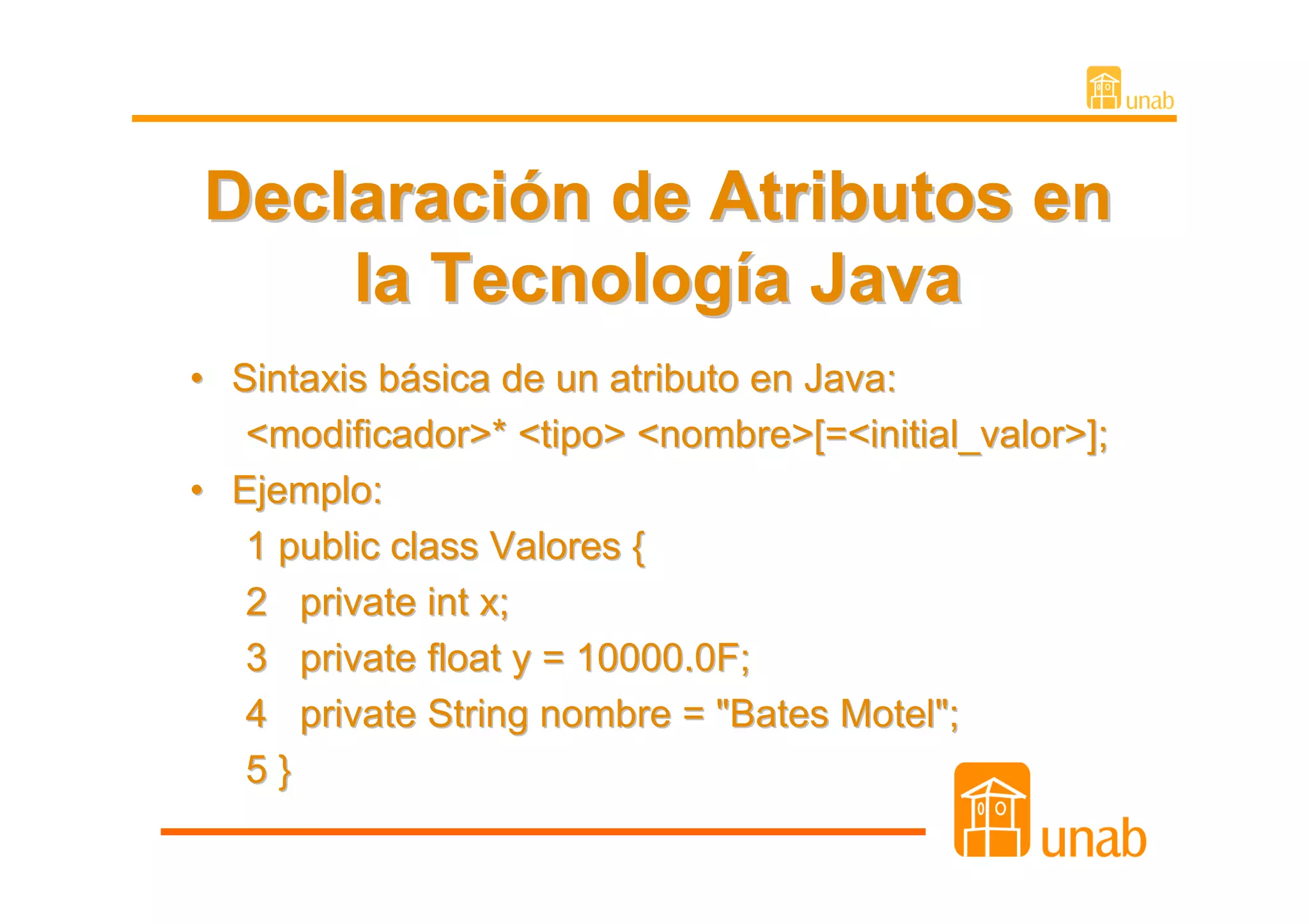 Declaración de Atributos en
    la Tecnología Java
• Sintaxis básica de un atributo en Java:
   <modificador>* <tipo> <nombre>[=<initial_valor>];
• Ejemplo:
   1 public class Valores {
   2 private int x;
   3 private float y = 10000.0F;
   4 private String nombre = "Bates Motel";
   5}
 