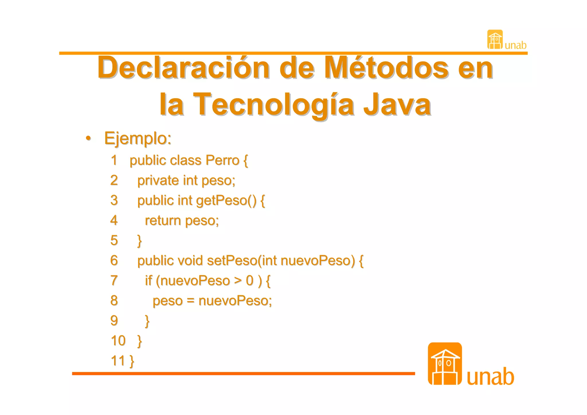 Declaración de Métodos en
     la Tecnología Java
• Ejemplo:
  1 public class Perro {
  2 private int peso;
  3 public int getPeso() {
  4    return peso;
  5 }
  6 public void setPeso(int nuevoPeso) {
  7    if (nuevoPeso > 0 ) {
  8      peso = nuevoPeso;
  9    }
  10 }
  11 }
 