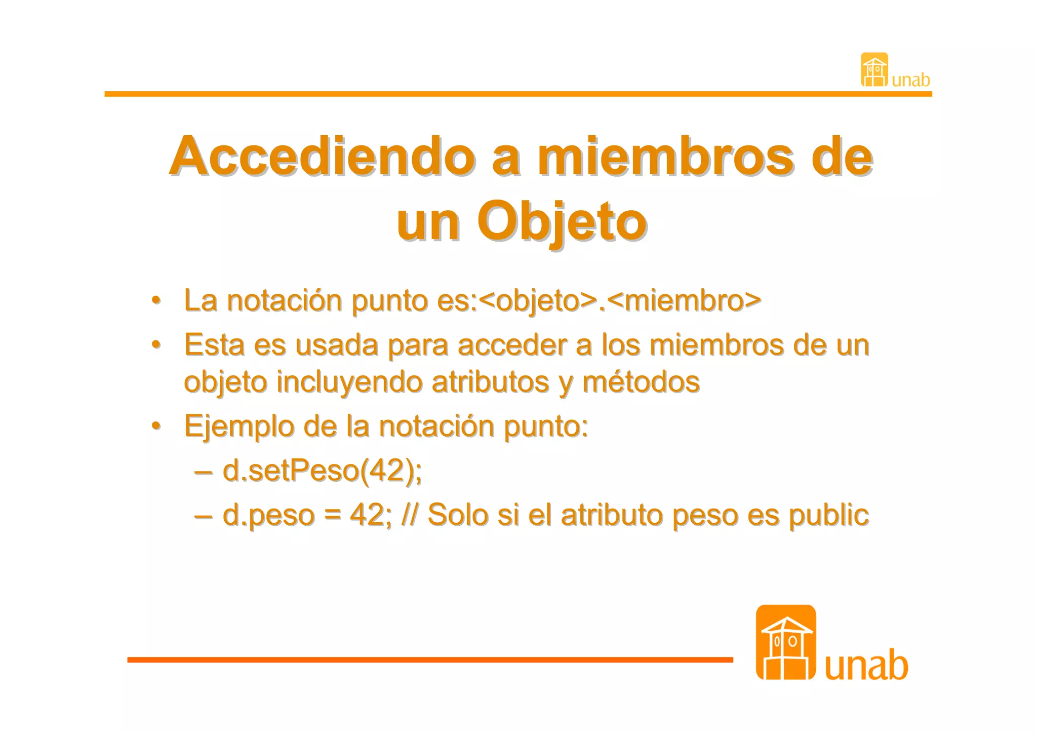 Accediendo a miembros de
            un Objeto
• La notación punto es:<objeto>.<miembro>
• Esta es usada para acceder a los miembros de un
  objeto incluyendo atributos y métodos
• Ejemplo de la notación punto:
   – d.setPeso(42);
   – d.peso = 42; // Solo si el atributo peso es public
 