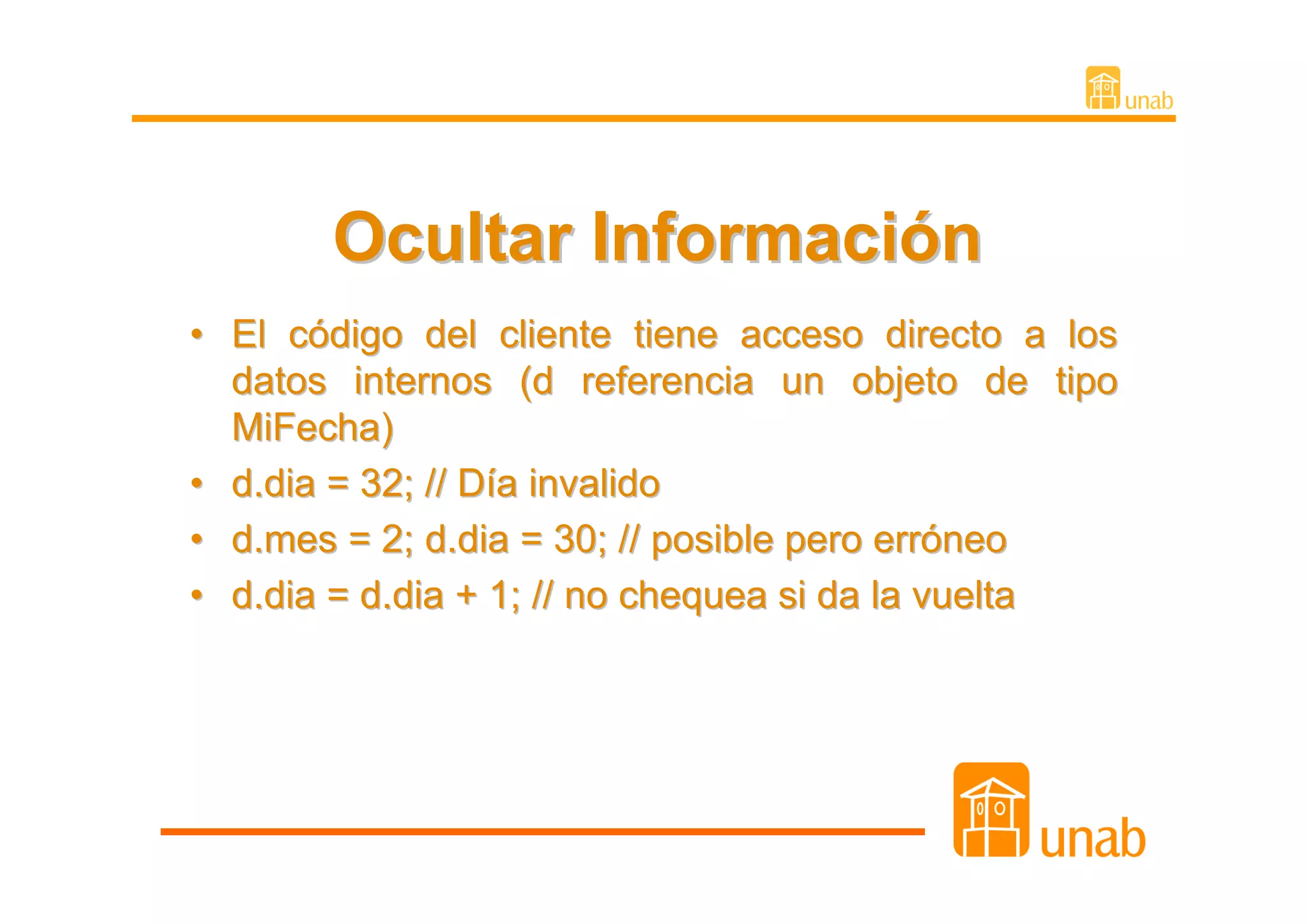 Ocultar Información
• El código del cliente tiene acceso directo a los
  datos internos (d referencia un objeto de tipo
  MiFecha)
• d.dia = 32; // Día invalido
• d.mes = 2; d.dia = 30; // posible pero erróneo
• d.dia = d.dia + 1; // no chequea si da la vuelta
 