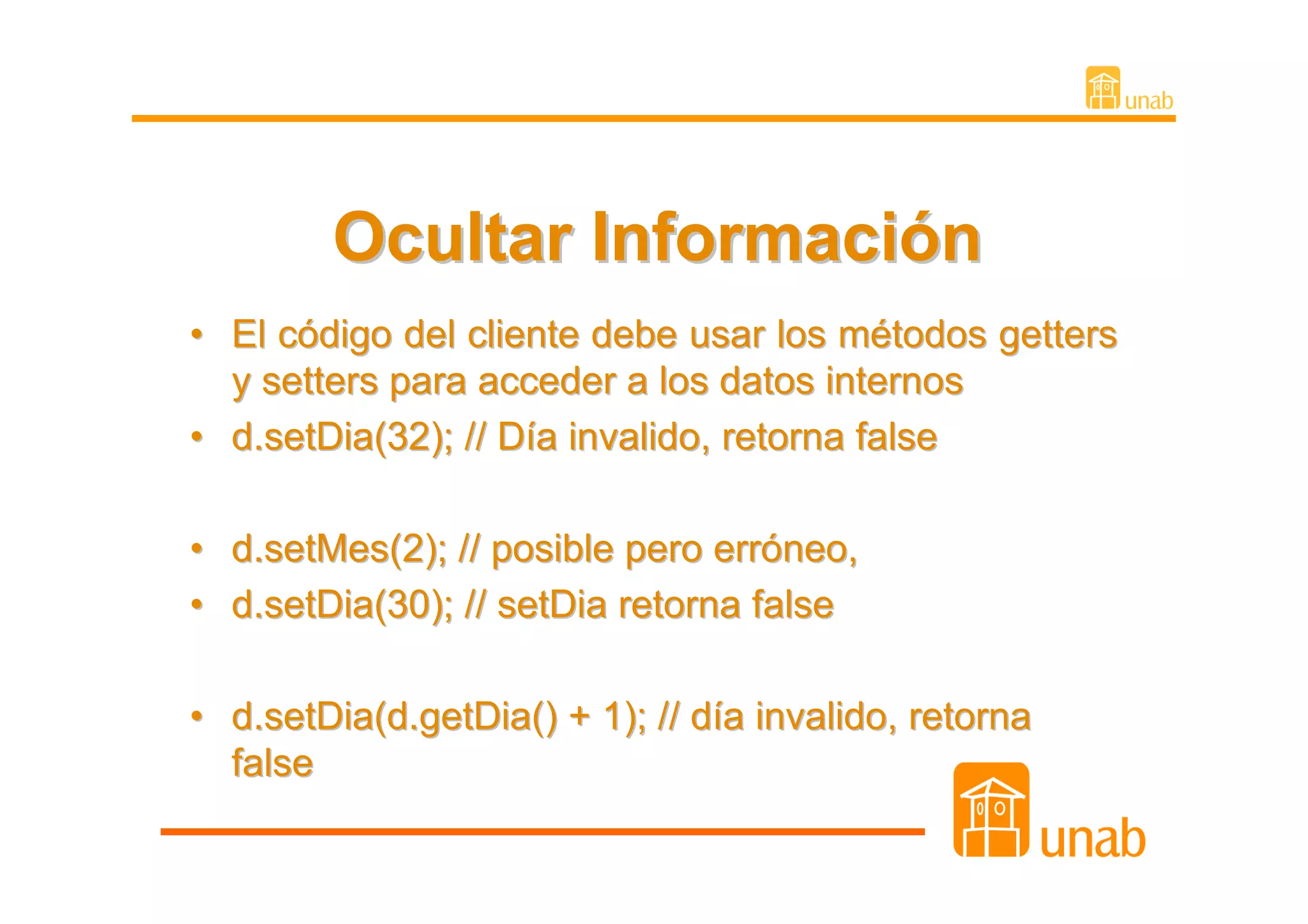 Ocultar Información
• El código del cliente debe usar los métodos getters
  y setters para acceder a los datos internos
• d.setDia(32); // Día invalido, retorna false

• d.setMes(2); // posible pero erróneo,
• d.setDia(30); // setDia retorna false

• d.setDia(d.getDia() + 1); // día invalido, retorna
  false
 