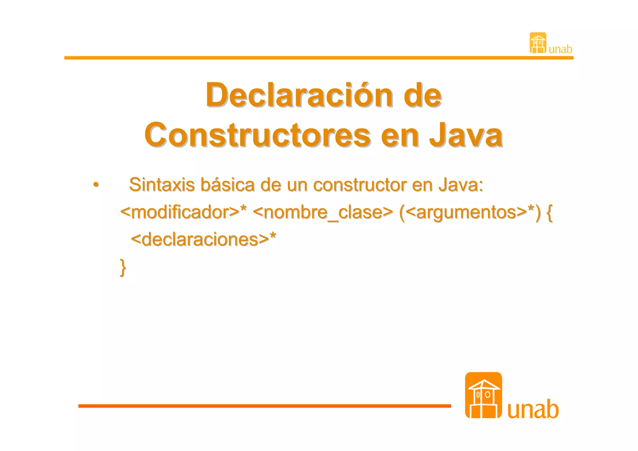 Declaración de
      Constructores en Java
•     Sintaxis básica de un constructor en Java:
    <modificador>* <nombre_clase> (<argumentos>*) {
      <declaraciones>*
    }
 