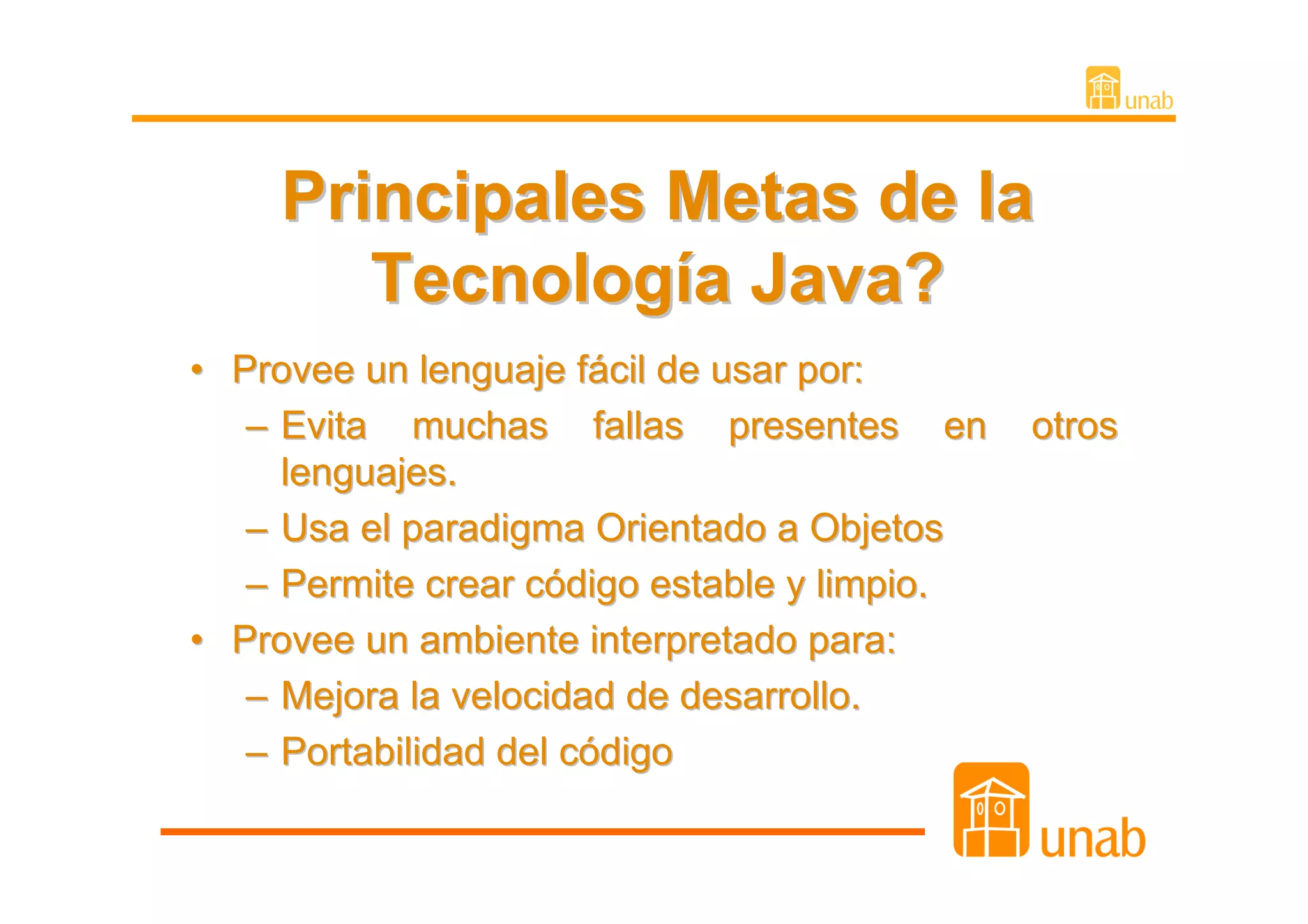 Principales Metas de la
       Tecnología Java?
• Provee un lenguaje fácil de usar por:
   – Evita muchas fallas presentes en         otros
     lenguajes.
   – Usa el paradigma Orientado a Objetos
   – Permite crear código estable y limpio.
• Provee un ambiente interpretado para:
   – Mejora la velocidad de desarrollo.
   – Portabilidad del código
 