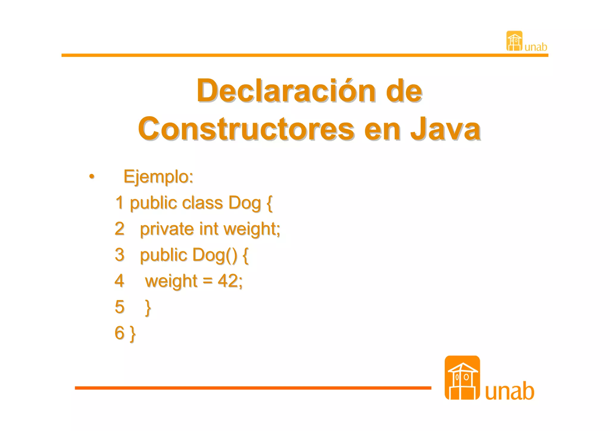 Declaración de
      Constructores en Java
•    Ejemplo:
    1 public class Dog {
    2 private int weight;
    3 public Dog() {
    4 weight = 42;
    5 }
    6}
 