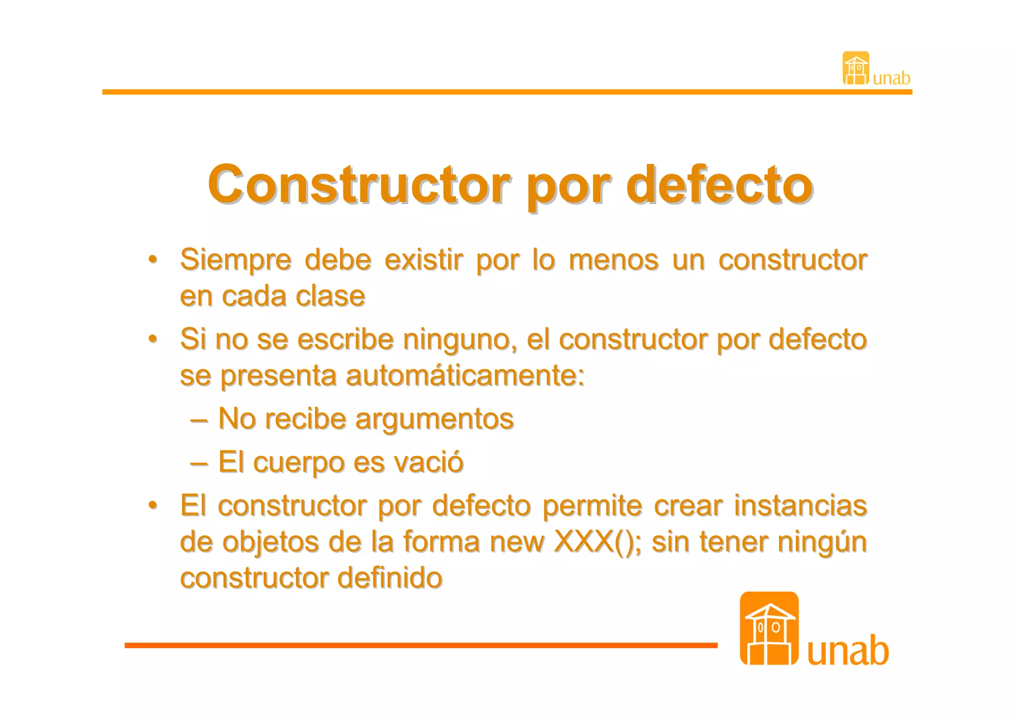 Constructor por defecto
• Siempre debe existir por lo menos un constructor
  en cada clase
• Si no se escribe ninguno, el constructor por defecto
  se presenta automáticamente:
   – No recibe argumentos
   – El cuerpo es vació
• El constructor por defecto permite crear instancias
  de objetos de la forma new XXX(); sin tener ningún
  constructor definido
 