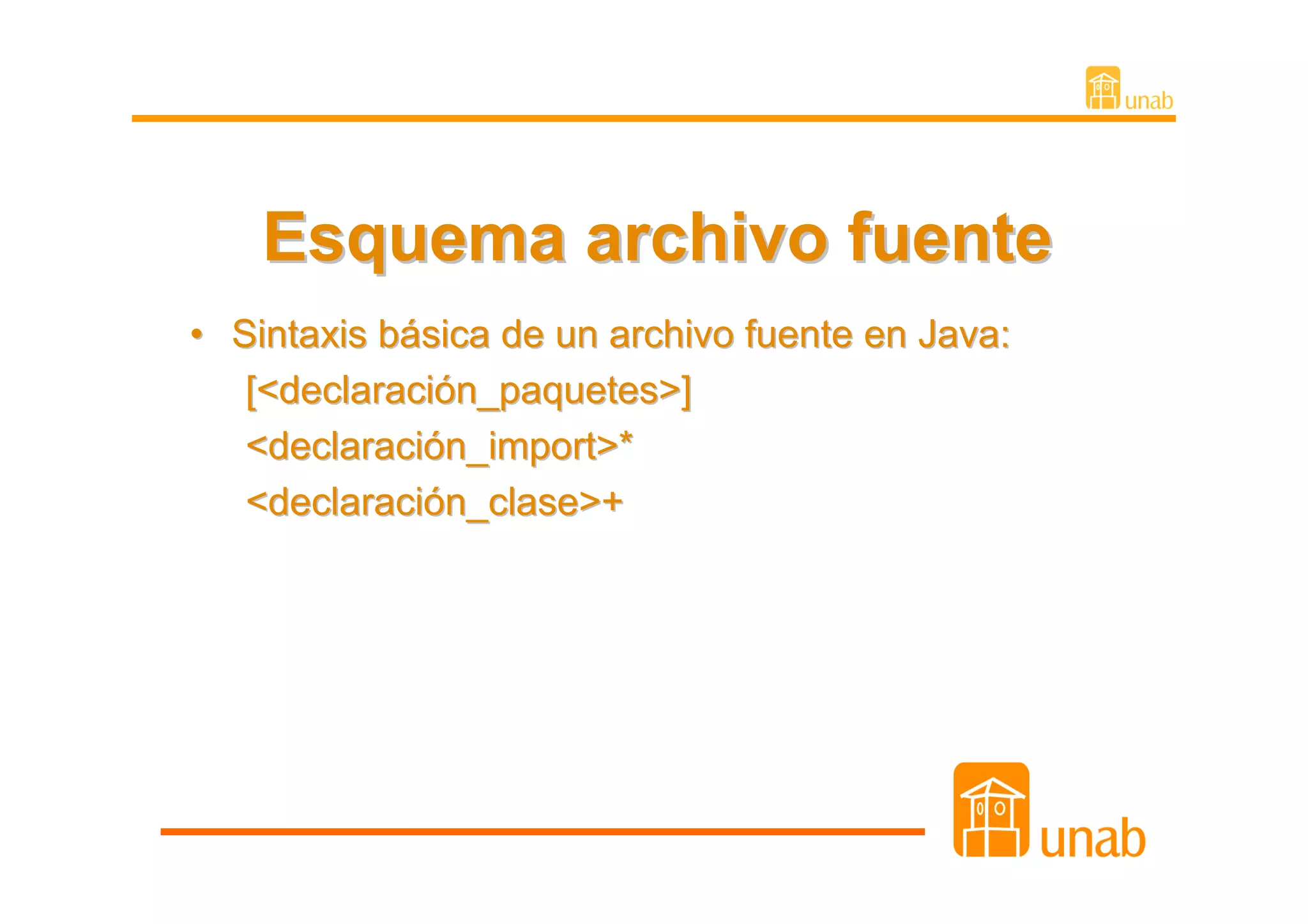 Esquema archivo fuente
• Sintaxis básica de un archivo fuente en Java:
   [<declaración_paquetes>]
   <declaración_import>*
   <declaración_clase>+
 