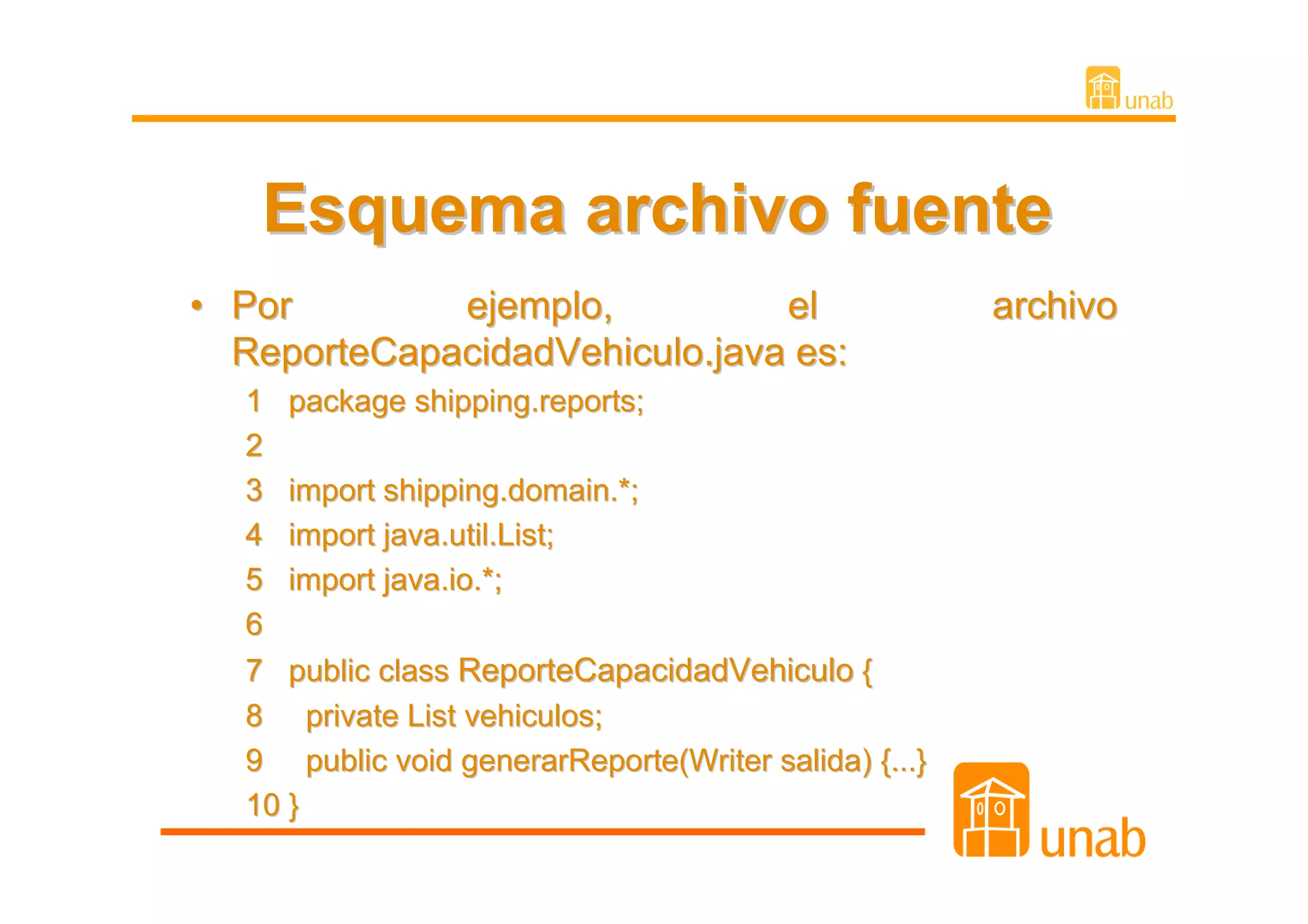 Esquema archivo fuente
• Por        ejemplo,          el                     archivo
  ReporteCapacidadVehiculo.java es:
  1 package shipping.reports;
  2
  3 import shipping.domain.*;
  4 import java.util.List;
  5 import java.io.*;
  6
  7 public class ReporteCapacidadVehiculo {
  8 private List vehiculos;
  9 public void generarReporte(Writer salida) {...}
  10 }
 