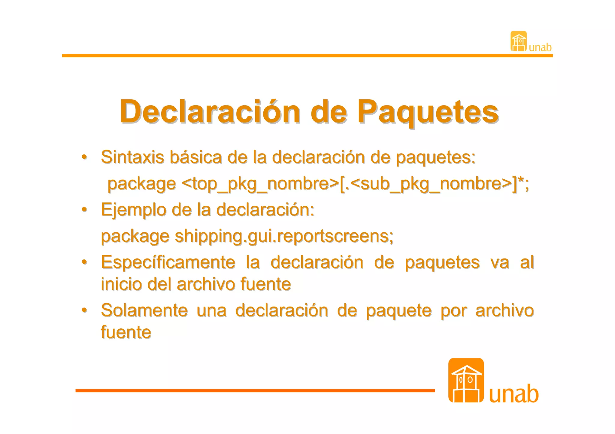 Declaración de Paquetes
• Sintaxis básica de la declaración de paquetes:
   package <top_pkg_nombre>[.<sub_pkg_nombre>]*;
• Ejemplo de la declaración:
  package shipping.gui.reportscreens;
• Específicamente la declaración de paquetes va al
  inicio del archivo fuente
• Solamente una declaración de paquete por archivo
  fuente
 