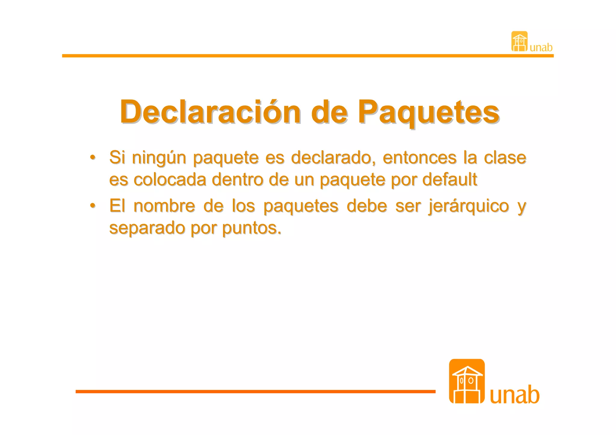 Declaración de Paquetes
• Si ningún paquete es declarado, entonces la clase
  es colocada dentro de un paquete por default
• El nombre de los paquetes debe ser jerárquico y
  separado por puntos.
 