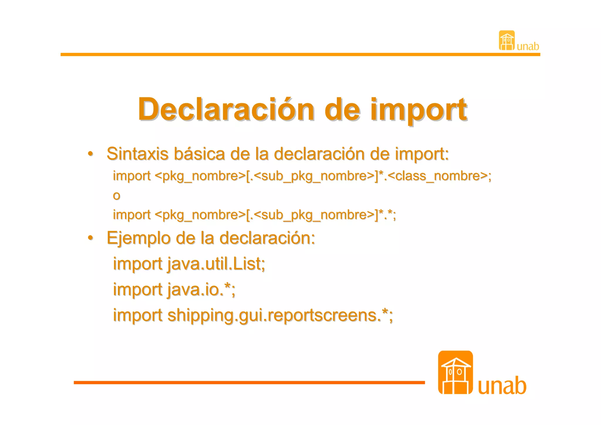 Declaración de import
• Sintaxis básica de la declaración de import:
   import <pkg_nombre>[.<sub_pkg_nombre>]*.<class_nombre>;
   o
   import <pkg_nombre>[.<sub_pkg_nombre>]*.*;
• Ejemplo de la declaración:
   import java.util.List;
   import java.io.*;
   import shipping.gui.reportscreens.*;
 