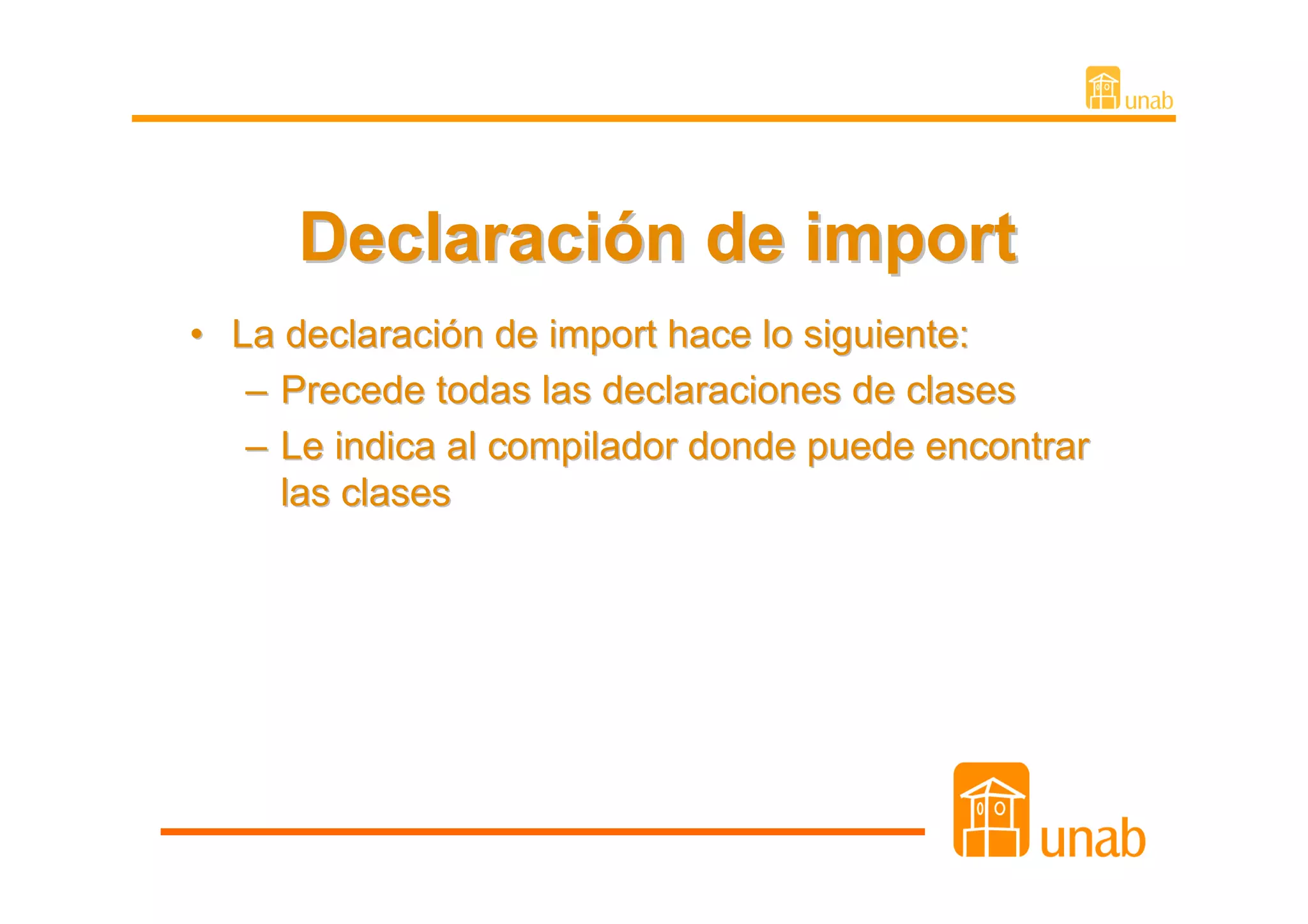 Declaración de import
• La declaración de import hace lo siguiente:
   – Precede todas las declaraciones de clases
   – Le indica al compilador donde puede encontrar
     las clases
 