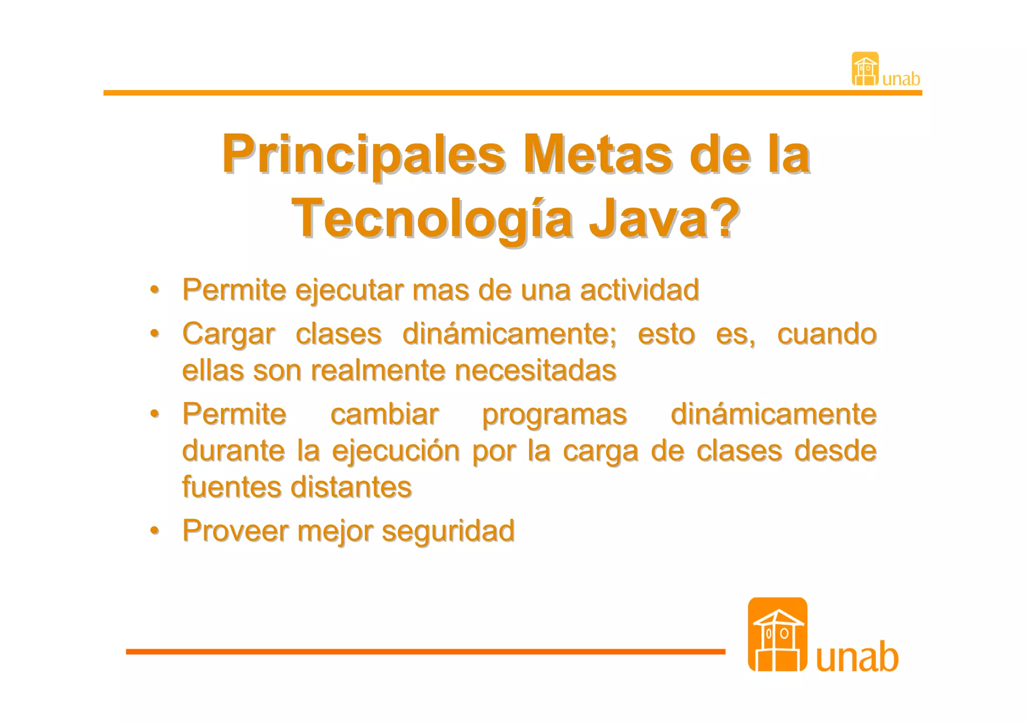Principales Metas de la
        Tecnología Java?
• Permite ejecutar mas de una actividad
• Cargar clases dinámicamente; esto es, cuando
  ellas son realmente necesitadas
• Permite cambiar programas dinámicamente
  durante la ejecución por la carga de clases desde
  fuentes distantes
• Proveer mejor seguridad
 