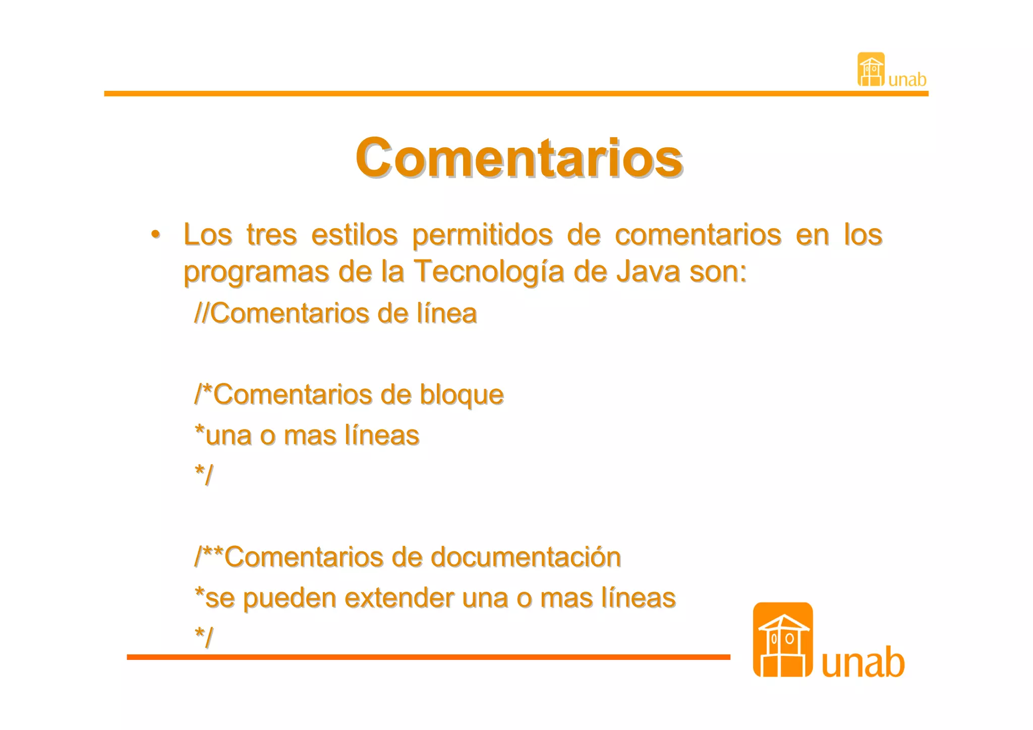 Comentarios
• Los tres estilos permitidos de comentarios en los
  programas de la Tecnología de Java son:
   //Comentarios de línea

   /*Comentarios de bloque
   *una o mas líneas
   */

   /**Comentarios de documentación
   *se pueden extender una o mas líneas
   */
 