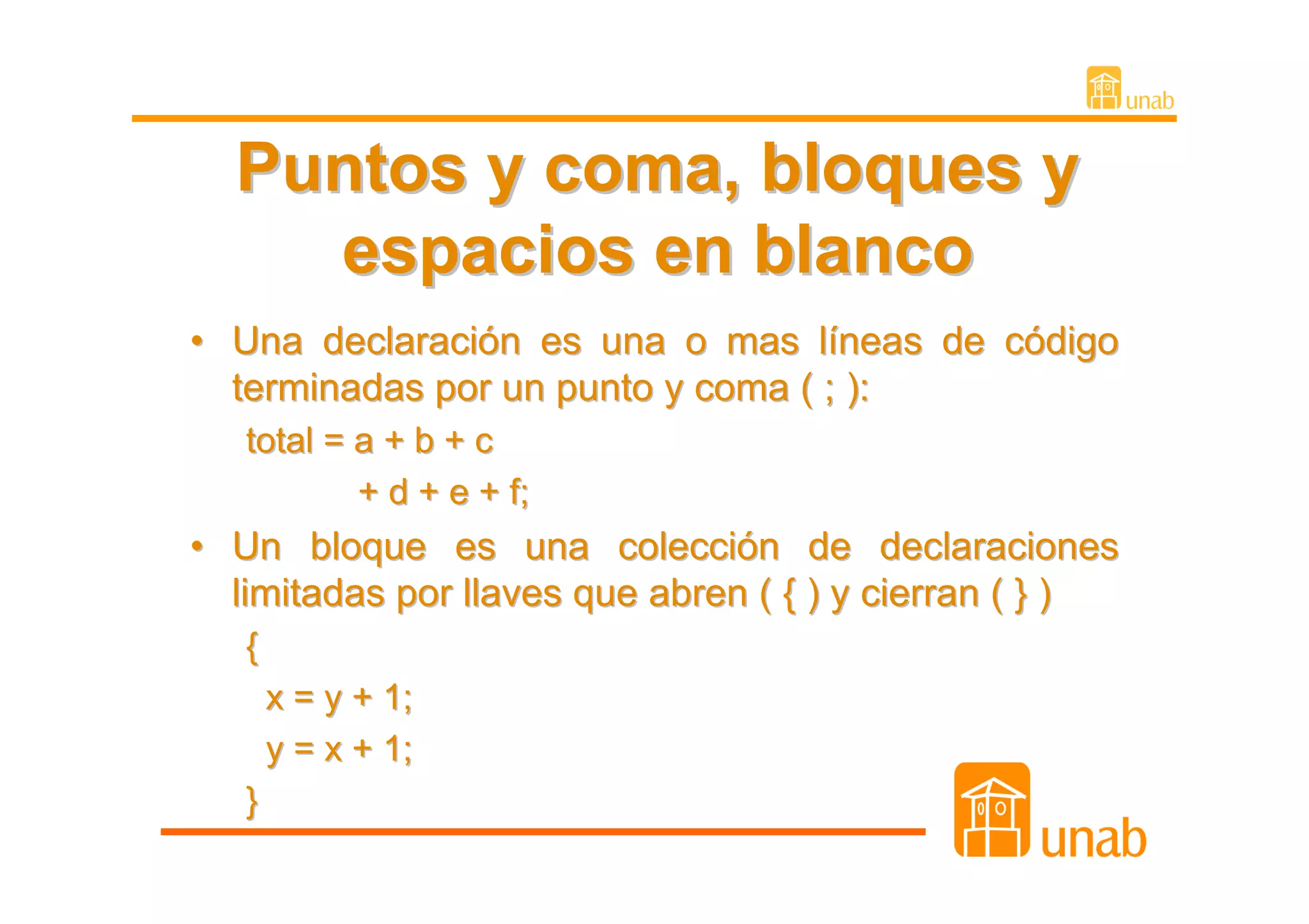 Puntos y coma, bloques y
    espacios en blanco
• Una declaración es una o mas líneas de código
  terminadas por un punto y coma ( ; ):
   total = a + b + c
           + d + e + f;
• Un bloque es una colección de declaraciones
  limitadas por llaves que abren ( { ) y cierran ( } )
   {
       x = y + 1;
       y = x + 1;
   }
 