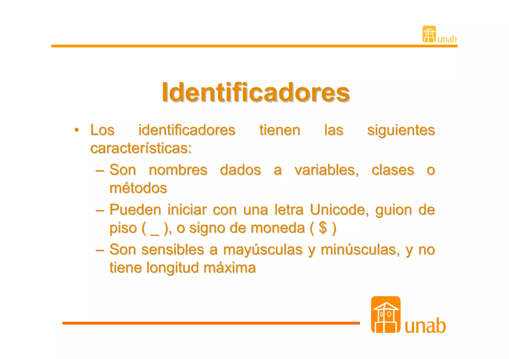 Identificadores
• Los     identificadores    tienen   las siguientes
  características:
   – Son nombres dados a variables, clases o
     métodos
   – Pueden iniciar con una letra Unicode, guion de
     piso ( _ ), o signo de moneda ( $ )
   – Son sensibles a mayúsculas y minúsculas, y no
     tiene longitud máxima
 