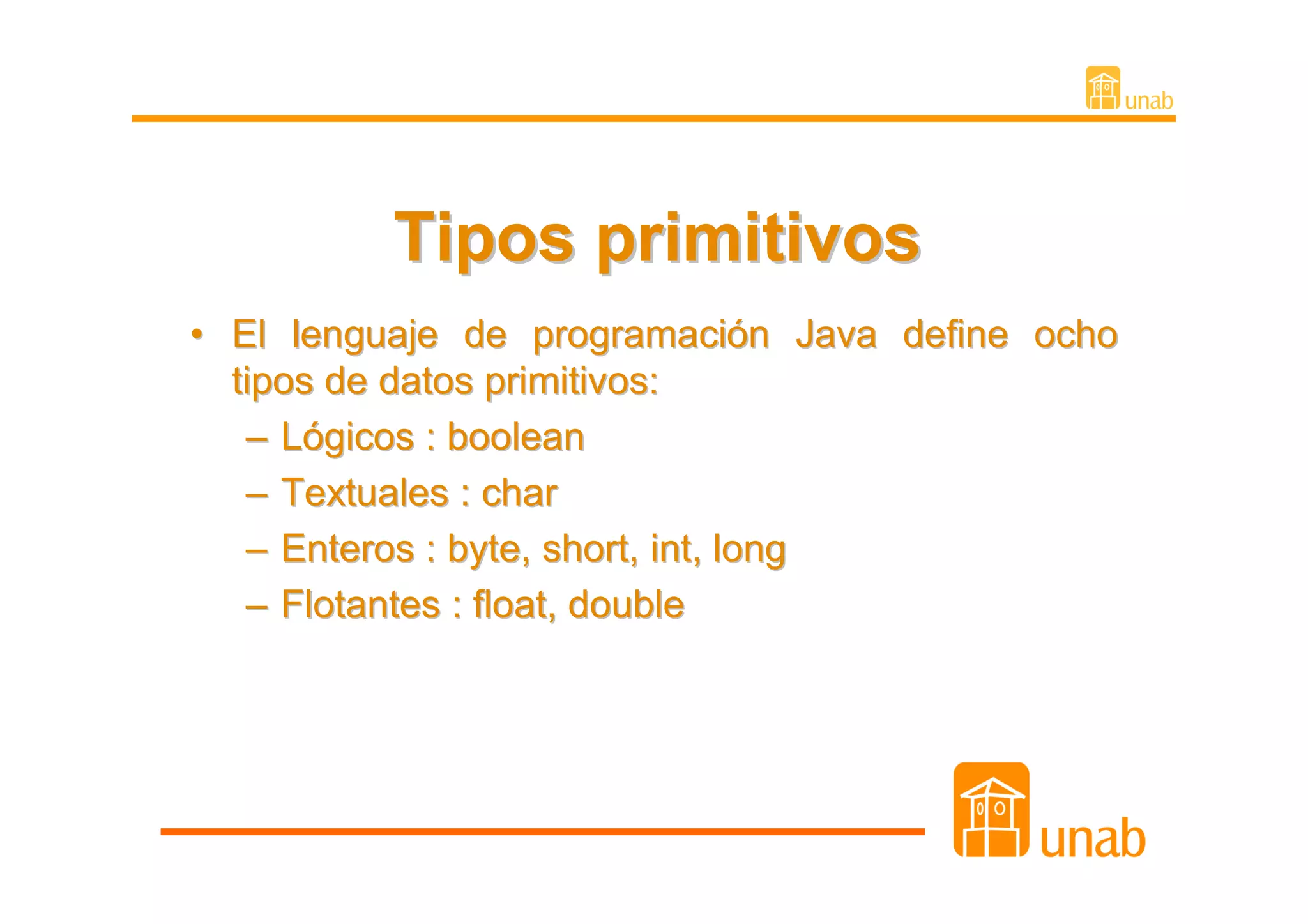 Tipos primitivos
• El lenguaje de programación Java define ocho
  tipos de datos primitivos:
   – Lógicos : boolean
   – Textuales : char
   – Enteros : byte, short, int, long
   – Flotantes : float, double
 