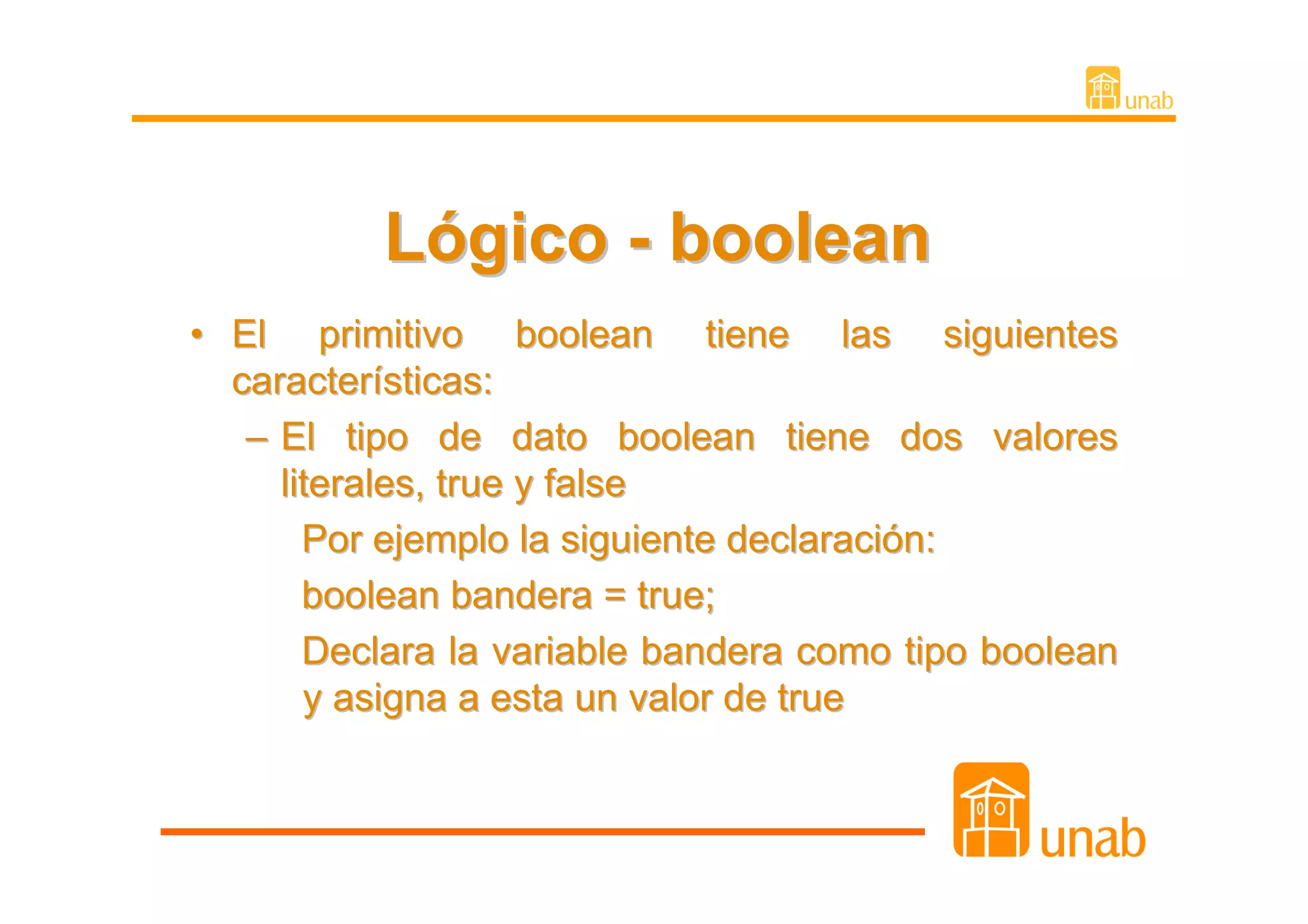 Lógico - boolean
• El primitivo boolean tiene las siguientes
  características:
   – El tipo de dato boolean tiene dos valores
     literales, true y false
       Por ejemplo la siguiente declaración:
       boolean bandera = true;
       Declara la variable bandera como tipo boolean
       y asigna a esta un valor de true
 