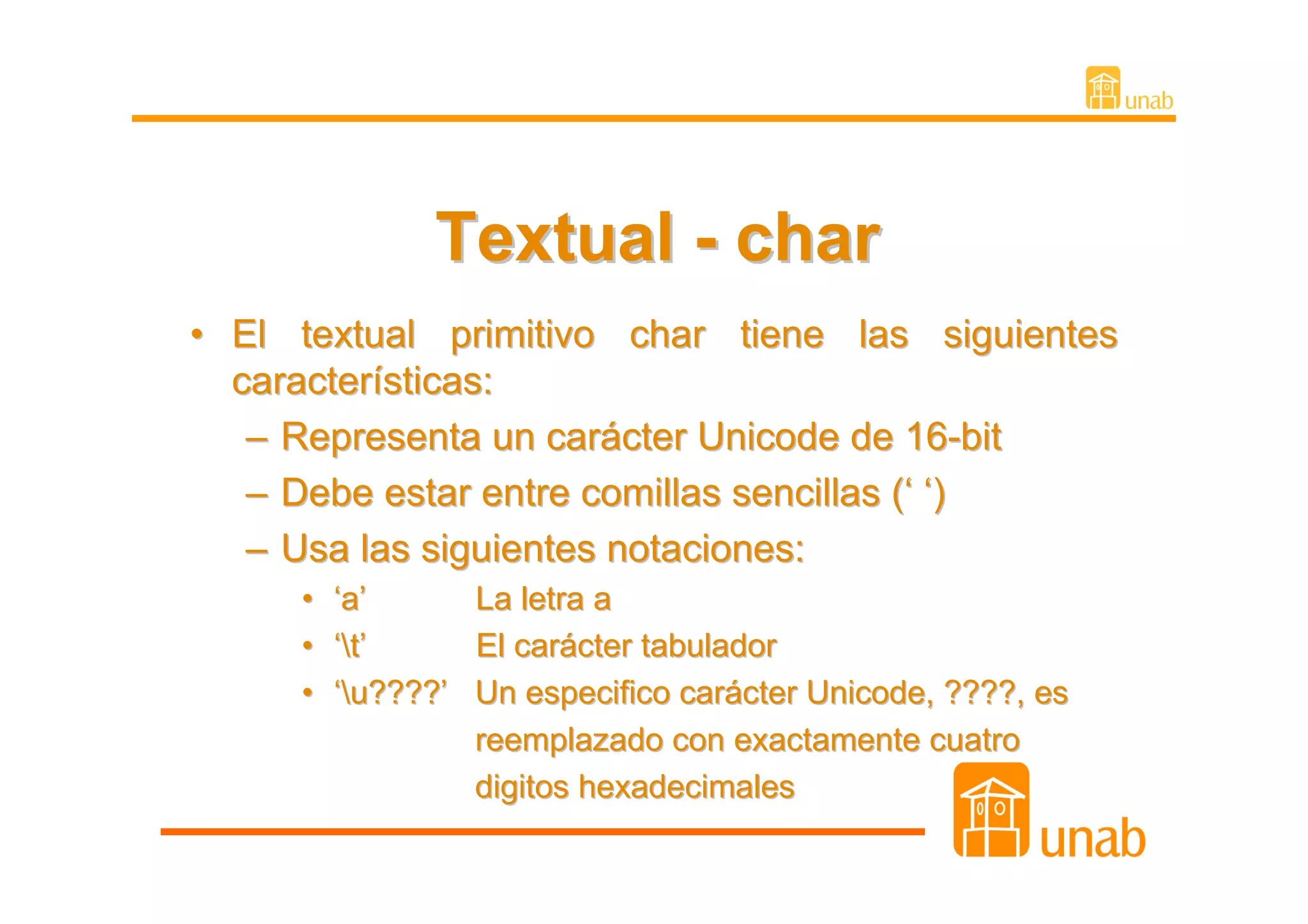 Textual - char
• El textual primitivo char tiene las siguientes
  características:
   – Representa un carácter Unicode de 16-bit
   – Debe estar entre comillas sencillas (‘ ‘)
   – Usa las siguientes notaciones:
     • ‘a’      La letra a
     • ‘ t ’   El carácter tabulador
     • ‘u????’ Un especifico carácter Unicode, ????, es
                reemplazado con exactamente cuatro
                digitos hexadecimales
 