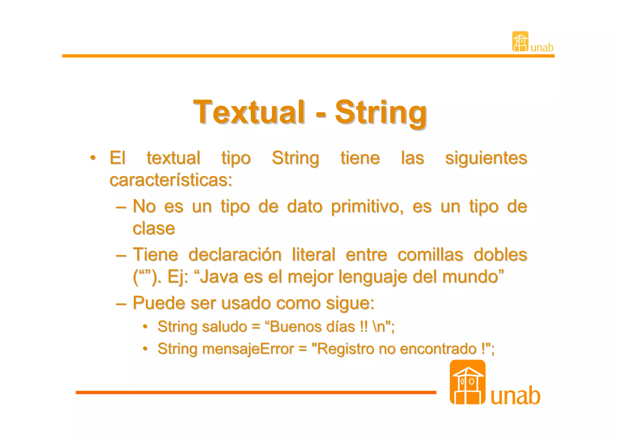 Textual - String
• El textual tipo String tiene las siguientes
  características:
   – No es un tipo de dato primitivo, es un tipo de
     clase
   – Tiene declaración literal entre comillas dobles
     (“”). Ej: “Java es el mejor lenguaje del mundo”
   – Puede ser usado como sigue:
      • String saludo = “Buenos días !! n";
      • String mensajeError = "Registro no encontrado !";
 