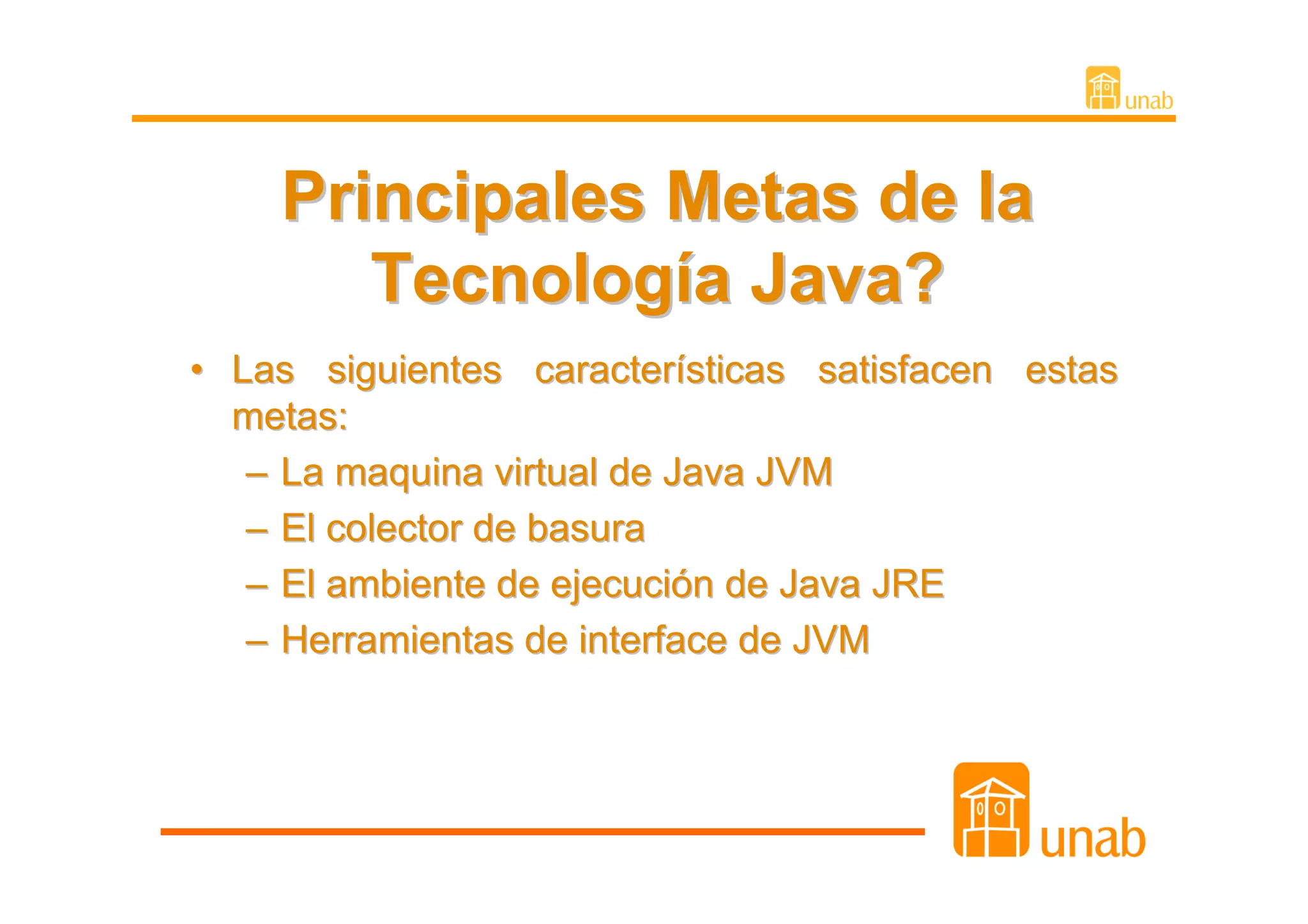 Principales Metas de la
       Tecnología Java?
• Las siguientes características satisfacen estas
  metas:
   – La maquina virtual de Java JVM
   – El colector de basura
   – El ambiente de ejecución de Java JRE
   – Herramientas de interface de JVM
 
