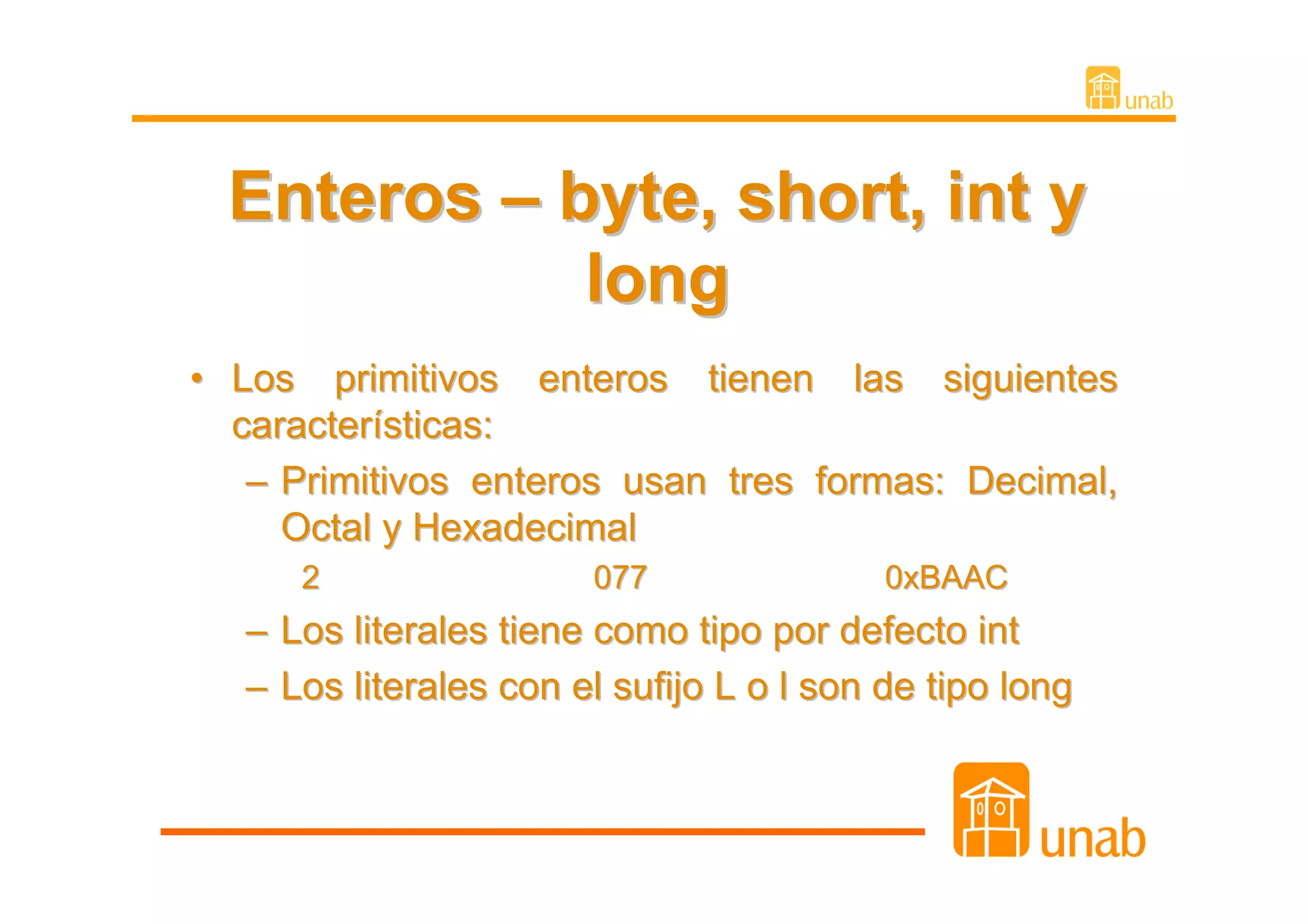 Enteros – byte, short, int y
             long
• Los primitivos enteros tienen las siguientes
  características:
   – Primitivos enteros usan tres formas: Decimal,
     Octal y Hexadecimal
      2                 077                0xBAAC
   – Los literales tiene como tipo por defecto int
   – Los literales con el sufijo L o l son de tipo long
 