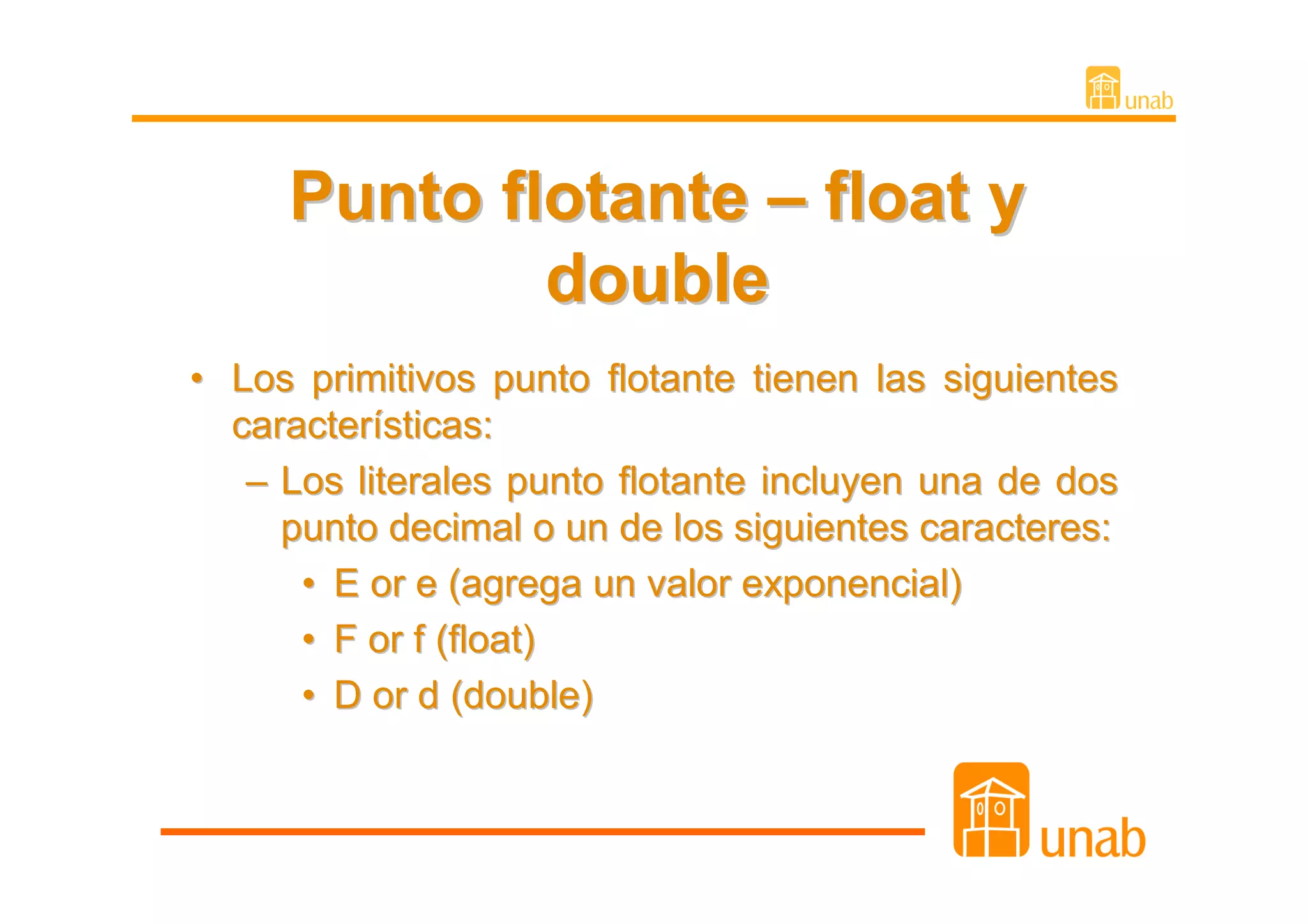 Punto flotante – float y
             double
• Los primitivos punto flotante tienen las siguientes
  características:
   – Los literales punto flotante incluyen una de dos
     punto decimal o un de los siguientes caracteres:
      • E or e (agrega un valor exponencial)
      • F or f (float)
      • D or d (double)
 