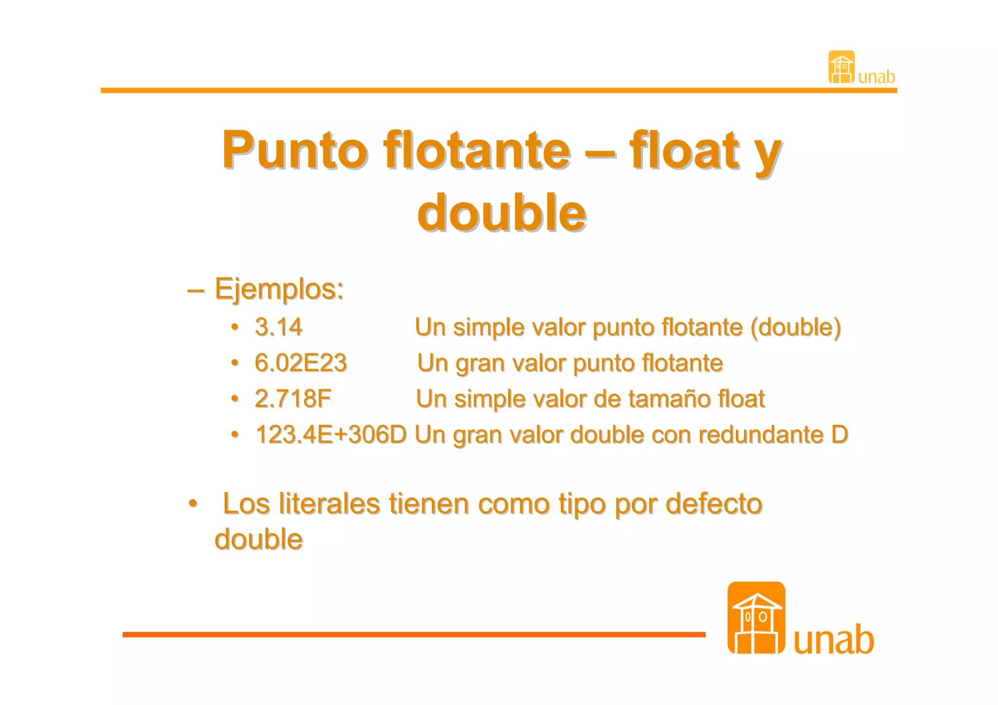 Punto flotante – float y
          double
– Ejemplos:
   •   3.14        Un simple valor punto flotante (double)
   •   6.02E23     Un gran valor punto flotante
   •   2.718F      Un simple valor de tamaño float
   •   123.4E+306D Un gran valor double con redundante D

• Los literales tienen como tipo por defecto
  double
 