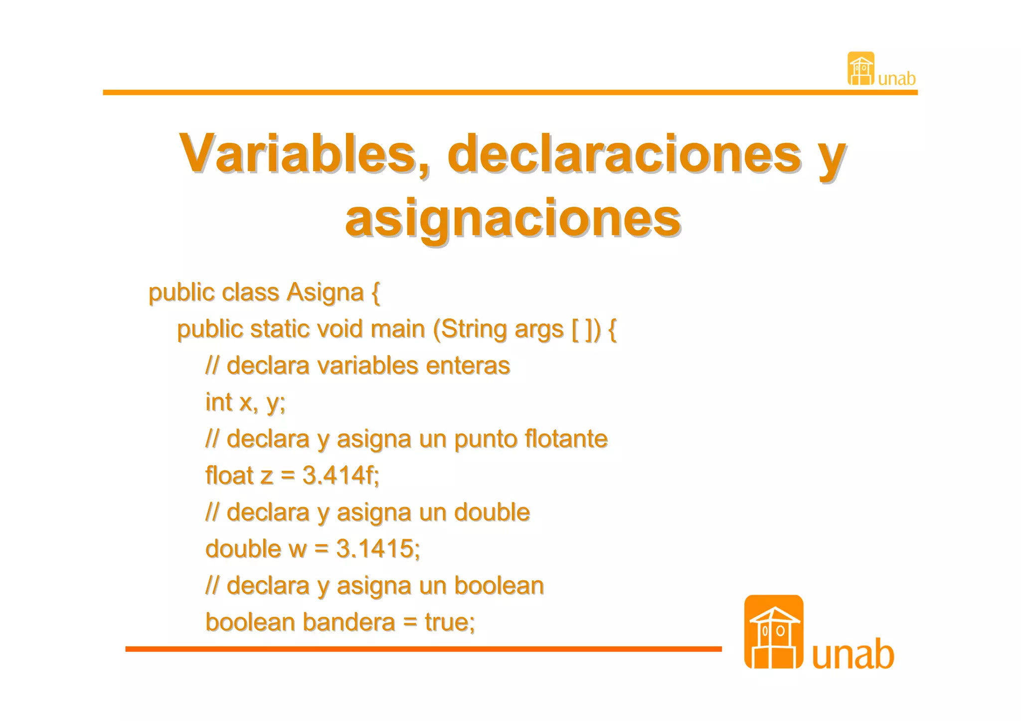 Variables, declaraciones y
        asignaciones
public class Asigna {
  public static void main (String args [ ]) {
     // declara variables enteras
     int x, y;
     // declara y asigna un punto flotante
     float z = 3.414f;
     // declara y asigna un double
     double w = 3.1415;
     // declara y asigna un boolean
     boolean bandera = true;
 