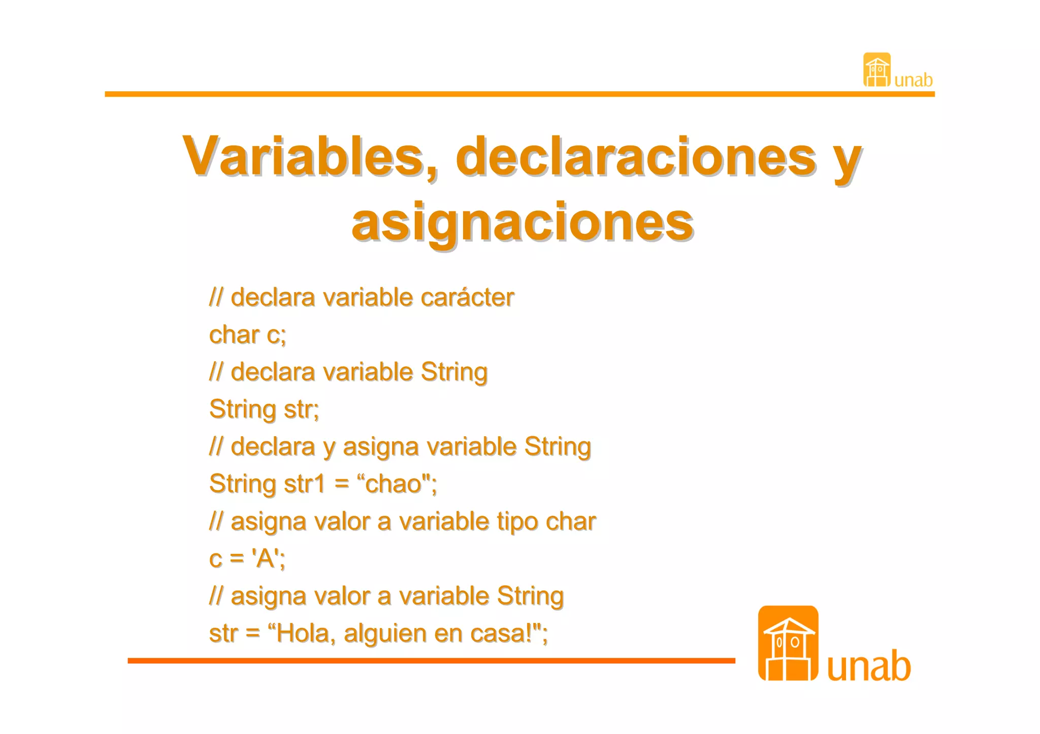 Variables, declaraciones y
      asignaciones
 // declara variable carácter
 char c;
 // declara variable String
 String str;
 // declara y asigna variable String
 String str1 = “chao";
 // asigna valor a variable tipo char
 c = 'A';
 // asigna valor a variable String
 str = “Hola, alguien en casa!";
 