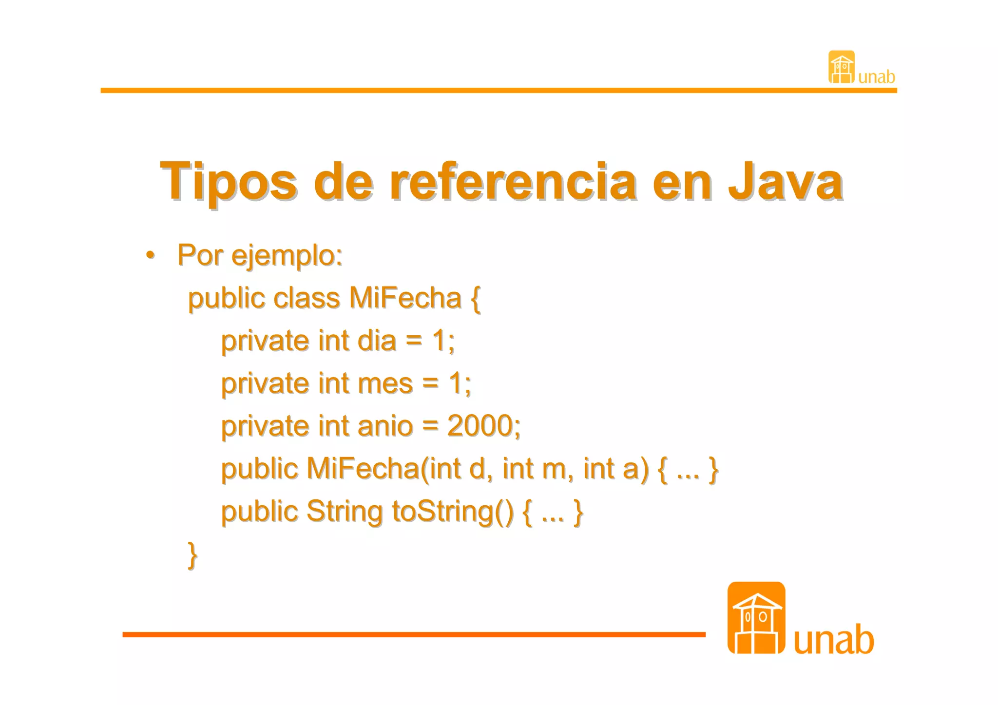 Tipos de referencia en Java
• Por ejemplo:
   public class MiFecha {
     private int dia = 1;
     private int mes = 1;
     private int anio = 2000;
     public MiFecha(int d, int m, int a) { ... }
     public String toString() { ... }
   }
 