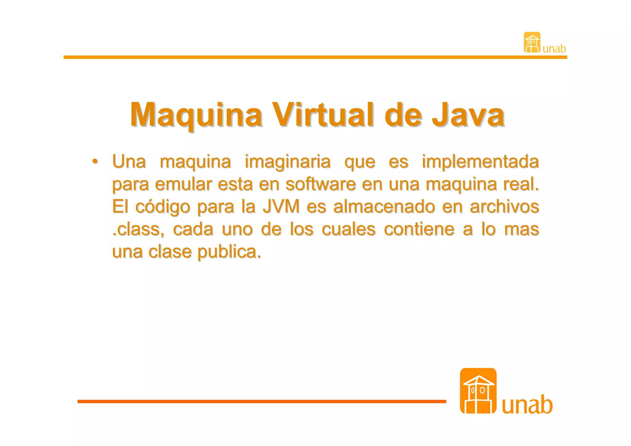 Maquina Virtual de Java
• Una maquina imaginaria que es implementada
  para emular esta en software en una maquina real.
  El código para la JVM es almacenado en archivos
  .class, cada uno de los cuales contiene a lo mas
  una clase publica.
 