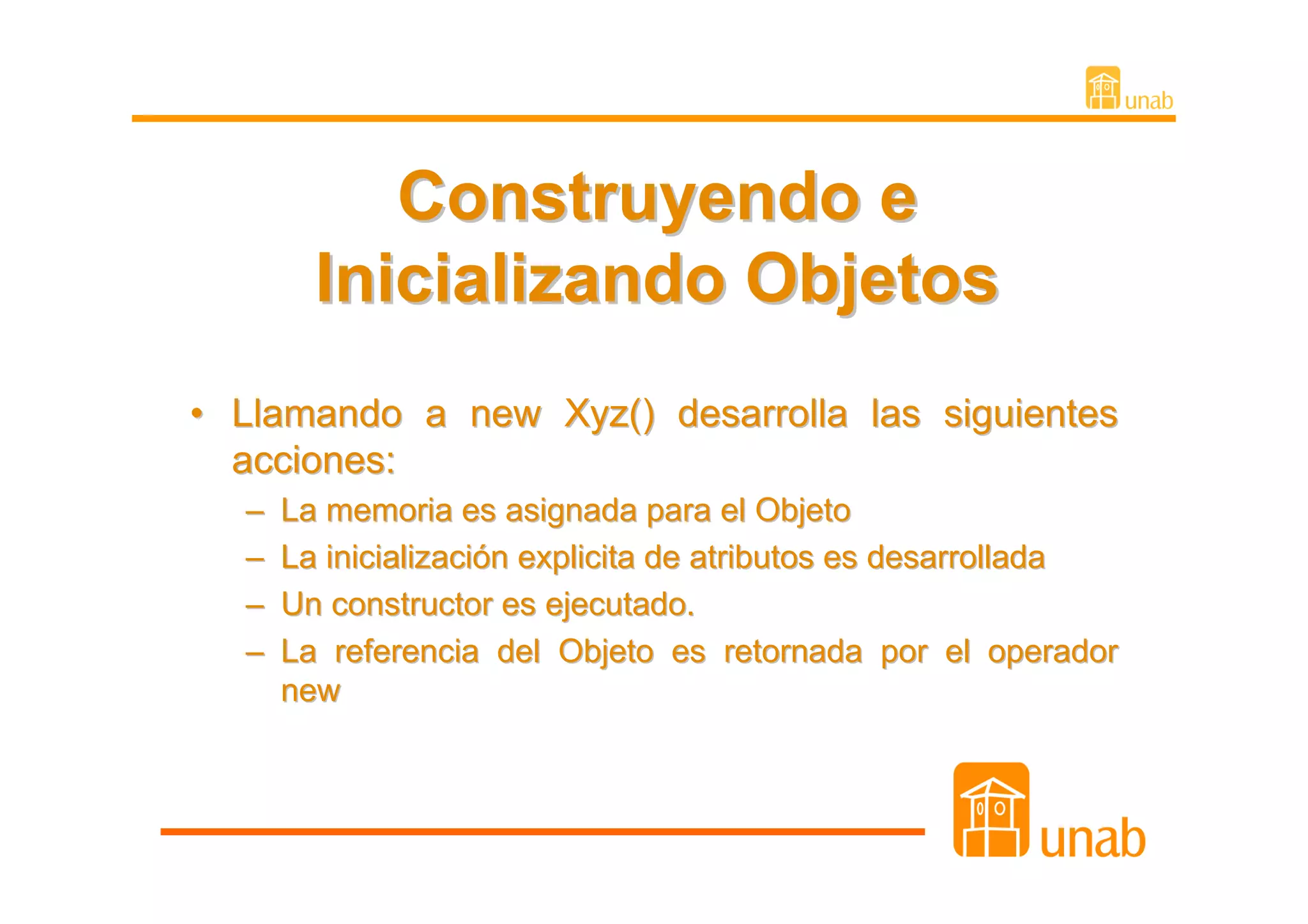 Construyendo e
        Inicializando Objetos
• Llamando a new Xyz() desarrolla las siguientes
  acciones:
  –   La memoria es asignada para el Objeto
  –   La inicialización explicita de atributos es desarrollada
  –   Un constructor es ejecutado.
  –   La referencia del Objeto es retornada por el operador
      new
 